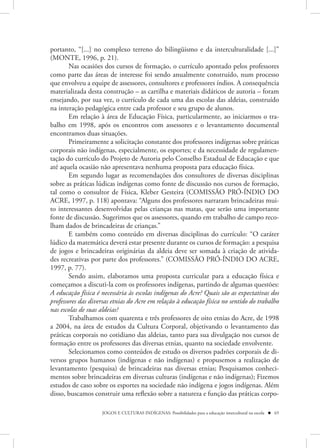portanto, “[...] no complexo terreno do bilingüismo e da interculturalidade [...]”
(MONTE, 1996, p. 21).
        Nas ocasiões dos cursos de formação, o currículo apontado pelos professores
como parte das áreas de interesse foi sendo anualmente construído, num processo
que envolveu a equipe de assessores, consultores e professores índios. A consequência
materializada desta construção – as cartilha e materiais didáticos de autoria – foram
ensejando, por sua vez, o currículo de cada uma das escolas das aldeias, construído
na interação pedagógica entre cada professor e seu grupo de alunos.
        Em relação à área de Educação Física, particularmente, ao iniciarmos o tra-
balho em 1998, após os encontros com assessores e o levantamento documental
encontramos duas situações.
        Primeiramente a solicitação constante dos professores indígenas sobre práticas
corporais não indígenas, especialmente, os esportes; e da necessidade de regulamen-
tação do currículo do Projeto de Autoria pelo Conselho Estadual de Educação e que
até aquela ocasião não apresentava nenhuma proposta para educação física.
        Em segundo lugar as recomendações dos consultores de diversas disciplinas
sobre as práticas lúdicas indígenas como fonte de discussão nos cursos de formação,
tal como o consultor de Física, Kleber Gesteira (COMISSÃO PRÓ-ÍNDIO DO
ACRE, 1997, p. 118) apontava: “Alguns dos professores narraram brincadeiras mui-
to interessantes desenvolvidas pelas crianças nas matas, que serão uma importante
fonte de discussão. Sugerimos que os assessores, quando em trabalho de campo reco-
lham dados de brincadeiras de crianças.”
        E também como conteúdo em diversas disciplinas do currículo: “O caráter
lúdico da matemática deverá estar presente durante os cursos de formação: a pesquisa
de jogos e brincadeiras originárias da aldeia deve ser somada à criação de ativida-
des recreativas por parte dos professores.” (COMISSÃO PRÓ-ÍNDIO DO ACRE,
1997, p. 77).
        Sendo assim, elaboramos uma proposta curricular para a educação física e
começamos a discuti-la com os professores indígenas, partindo de algumas questões:
A educação física é necessária às escolas indígenas do Acre? Quais são as expectativas dos
professores das diversas etnias do Acre em relação à educação física no sentido do trabalho
nas escolas de suas aldeias?
        Trabalhamos com quarenta e três professores de oito etnias do Acre, de 1998
a 2004, na área de estudos da Cultura Corporal, objetivando o levantamento das
práticas corporais no cotidiano das aldeias, tanto para sua divulgação nos cursos de
formação entre os professores das diversas etnias, quanto na sociedade envolvente.
        Selecionamos como conteúdos de estudo os diversos padrões corporais de di-
versos grupos humanos (indígenas e não indígenas) e propusemos a realização de
levantamento (pesquisa) de brincadeiras nas diversas etnias; Pesquisamos conheci-
mentos sobre brincadeiras em diversas culturas (indígenas e não indígenas); Fizemos
estudos de caso sobre os esportes na sociedade não indígena e jogos indígenas. Além
disso, buscamos construir uma reflexão sobre a natureza e função das práticas corpo-

                    JOGOS E CULTURAS INDÍGENAS: Possibilidades para a educação intercultural na escola  65
 