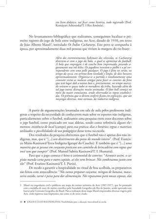 em livro didático; vai ficar como história, tudo registrado (Prof.
                                    Komãyari Asheninka/T. I Rio Amônia).


       No levantamento bibliográfico que realizamos, conseguimos localizar o pri-
meiro registro do jogo de bola entre indígenas, no Acre, datado de 1910, em texto
de João Alberto Massô5, intitulado Os Índios Cachararys. Este povo se compunha à
época, por aproximadamente duas mil pessoas que viviam às margens do rio Ituxy:

                                    Além dos entretenimentos habituais dos silvícolas, os Cachararys
                                    divertem-se com o jogo da bola, o qual se aproxima do football.
                                    A bola que empregam é de caucho bem imprensada, pesando se-
                                    guramente uns três kilos. Os jogadores revestem o joelho e o pé cor-
                                    respondente com uma pelle qualquer. O jogo é feito no verão, no
                                    tempo da secca, em terreno bem nivelado e limpo, de dois hectares
                                    aproximadamente. Organiza-se a partida e imediatamente uma
                                    comissão visita as malocas amigas para fazer os convites da festa
                                    que terá lugar dali a tantas luas e, precisamente, no tempo marca-
                                    do reúnem-se quase todos os moradores da tribu, havendo além do
                                    tal jogo outras distrações muito animadas. O foot ball começa no
                                    meio do maior entusiasmo, sendo observadas as regras estabeleci-
                                    das. Os prêmios que se devem conferir ficam em exposições, que são
                                    miçangas diversas, mui curiosas, da indústria indígena.


        A partir de argumentações levantadas em sala de aula pelos professores indí-
genas a respeito da necessidade de conhecerem mais sobre os esportes não indígenas,
particularmente sobre o futebol, realizamos uma pesquisa entre esses docentes sobre
o jogo futebol, como praticado em suas aldeias, tendo como referência alguns ele-
mentos: existência de local (campo) para essa prática; dias e horários; regras e materiais
utilizados; e possibilidades de uso pedagógico desse tema na escola.
        Dos resultados da pesquisa obtivemos que o futebol não é apenas dos não in-
dígenas, mas, que é “[...] um divertimento dos povos do mundo inteiro”. (Prof. Francis-
co Mário Kaxinawá/Terra Indígena Igarapé do Caucho). E também que é “[...] uma
maneira que as pessoas em conjunto praticam um caminho de brincadeira com regras que
você tem que cumprir” (Prof. Manoel Sabóia Kaxinawá/T. I. Humaitá).
        Para que o jogo comece é feito o cerimonial de convite: “Acontece assim, o ca-
pitão manda carta para o outro capitão, aí eles vem brincar. Nós combinamos junto com
eles” (Prof. Evaristo Kaxinawá/T. I. Purús).
        De modo a garantir a hospitalidade no ritual de boa acolhida, os preparativos
são feitos com antecedência: “Nós vamos preparar caiçuma, mingau de banana, maca-
xeira cozida, carne e peixe para dar alimentação. Nós repassamos para nossas esposas, elas

5 Massô era engenheiro civil e publicou um mapa do extinto território do Acre (1907-1917), que foi premiado
  com a medalha de ouro do mérito científico pela Sociedade Geográfica do Rio de Janeiro, sendo aprovada com
  louvor pela Comissão Geográfica do Brasil. Para a realização desse mapa Massô empreendeu diversas viagens pelo
  Acre, onde registrou suas impressões, tais como as do texto citado.


68  JOGOS E CULTURAS INDÍGENAS: Possibilidades para a educação intercultural na escola
 