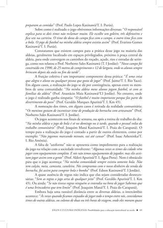 preparam as comidas” (Prof. Paulo Lopes Kaxinawá/T. I. Purús).
        Sobre como é realizado o jogo obtivemos informações diversas: “O responsável
explica para os dois times não reclamar muito. Ele escolhe um goleiro, três defenseiros e
fica sete na carreira. O time do dono do campo fica com o campo, o outro time fica com
a bola. O jogo de futebol na minha aldeia sempre existiu assim” (Prof. Evaristo Gomes
Kaxinawá/T. I. Purús).
        Constatamos que existem campos para a prática desse jogo na maioria das
aldeias, geralmente localizado em espaços privilegiados, próximo à praça central da
aldeia, para onde convergem os caminhos do roçado, açude, rios e estradas de serin-
ga, como nos relatou o Prof. Norberto Sales Kaxinawá (T. I Jordão): “Nosso campo foi
construído em 1990, de 25 metros de comprimento e 12 de largura, onde os alunos sempre
brincam depois da aula ou fim da tarde”.
        A fruição coletiva é um importante componente dessa prática: “É uma coisa
que alegra o aluno ou qualquer pessoa que gosta de jogar” (Prof. Jaime/T. I. Rio Yaco).
Em alguns casos, a realização do jogo se dá por contingência, apenas entre os mem-
bros de uma comunidade: “Na minha aldeia meus alunos jogam futebol, só com as
famílias da aldeia” (Prof. Anastácio Maia Kaxinawá/T.I Jordão). No entanto, onde
o jogo é realizado ganha simpatia: “O futebol é muito importante porque faz parte do
divertimento do povo” (Prof. Geraldo Marques Apurinã/T. I. Km 45).
        A nomeação dos times, em alguns casos é retirada da realidade comunitária:
“Os meninos gostam de incentivar time de produção da borracha com artesanato” (Prof.
Norberto Sales Kaxinawá/T. I. Jordão).
        Os jogos acontecem nos finais de semana, ou após a rotina de trabalho do dia:
“Na minha aldeia o jogo de bola é só no domingo ou à tarde, quando o pessoal volta do
trabalho comunitário” (Prof. Joaquim Maná Kaxinawá/T. I. Praia do Carapanã). O
tempo para a realização do jogo é contado a partir de outros elementos, como por
exemplo: “Não jogamos marcando minuto, vai até cansar” (Prof. Isaac Asheninka/T.
I. Rio Amônia).
        A falta de “uniforme” não se apresenta como impedimento para a realização
do jogo na relação com a sociedade envolvente: “Algumas vezes os times da cidade vêm
jogar com equipamento completo. E nós não temos equipamento de jogador, mas eles acei-
tam jogar assim com a gente” (Prof. Alderi Apurinã/T. I. Água Preta). Nem é obstáculo
para que o jogo aconteça: “Na minha comunidade sempre existiu somente bola. Não
tem calção, meia, camiseta, caneleira. Nós compramos com o nosso dinheiro da venda da
borracha, foi assim para comprar bola e bomba” (Prof. Edson Kaxinawá/T. I Jordão).
        A quase ausência de regras não indica que elas sejam consideradas desneces-
sárias: “Sem as regras o jogo seria de qualquer jeito” (Prof. Geraldo Apurinã/T. I. Km
45). Ou ainda: “Se não tivesse regras ninguém se entendia na hora de jogar Sabemos que
é uma brincadeira que tem limite” (Prof. Joaquim Maná/T. I. Praia do Carapanã).
        Embora haja uma razoável distância entre as diversas aldeias, o intercâmbio
acontece: “Às vezes quando ficamos enjoados de jogar todo o tempo entre nós, convidamos
times de outras aldeias, ou colonos de duas ou três horas de viagem, onde eles moram quase

                    JOGOS E CULTURAS INDÍGENAS: Possibilidades para a educação intercultural na escola  69
 