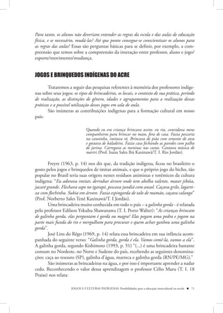 Para tanto, os alunos não deveriam entender as regras da escola e das aulas de educação
física, e se necessário, mudá-las? Até que ponto consegue-se conscientizar os alunos para
as regras das aulas? Essas são perguntas básicas para se definir, por exemplo, a com-
preensão que temos sobre a compreensão da interação entre professor, aluno e jogo/
esporte/movimento/mudança.


JOGOS E BRINQUEDOS INDÍGENAS DO ACRE

       Trataremos a seguir das pesquisas referentes à memória dos professores indíge-
nas sobre seus jogos: os tipos de brincadeiras, os locais, o contexto de sua prática, período
de realização, as distinções de gênero, idades e agrupamentos para a realização dessas
práticas e a possível utilização desses jogos em sala de aula.
       São inúmeras as contribuições indígenas para a formação cultural em nosso
país:

                               Quando eu era criança brincava assim: eu ria, convidava meus
                               companheiros para brincar no mato, fora de casa. Fazia pescaria
                               na canoinha, imitava rã. Brincava de pião com semente de atsu
                               e gostava de baladeira. Fazia casa fechando as paredes com palha
                               de jarina. Carregava as meninas nas costas. Cantava música de
                               mariri (Prof. Isaias Sales Ibã Kaxinawá/T. I. Rio Jordão).

        Freyre (1963, p. 14) nos diz que, da tradição indígena, ficou no brasileiro o
gosto pelos jogos e brinquedos de imitar animais, e que o próprio jogo do bicho, tão
popular no Brasil teria suas origens nestes resíduos animistas e totêmicos da cultura
indígena: “Eu adorava imitar, derrubar árvore onde tem abelha valente, matar jibóia,
jacaré grande. Flechava sapo no igarapé, pescava jundiá com anzol. Caçava grilo, lagarti-
xa com flechinha. Subia em árvore. Fazia espingarda de talo de mamão, caçava calango”
(Prof. Norberto Sales Tenê Kaxinawá/T. I Jordão).
        Uma brincadeira muito conhecida em todo o país – a galinha gorda - é relatada
pelo professor Edilson Yskuhu Shawanawa (T. I. Porto Walter): “As crianças brincam
de galinha gorda, elas perguntam é gorda ou magra? Elas pegam uma pedra e jogam na
parte mais funda do rio e mergulham para procurar e quem achar ganhou uma galinha
gorda”.
        José Lins do Rêgo (1969, p. 14) relata essa brincadeira em sua infância acom-
panhada do seguinte verso: “Galinha gorda, gorda é ela. Vamos comê-la, vamos a ela”.
A galinha gorda, segundo Kishimoto (1993, p. 51) “(...) é uma brincadeira bastante
comum no Nordeste, no Norte e Sudeste do país, recebendo as seguintes denomina-
ções: caça ao tesouro (SP), galinha d’água, marreca e galinha gorda (RN/PE/MG).”
        São inúmeras as brincadeiras na água, e por isso é importante aprender a nadar
cedo. Reconhecendo o valor dessa aprendizagem o professor Célio Maru (T. I. 18
Praias) nos relata:

                     JOGOS E CULTURAS INDÍGENAS: Possibilidades para a educação intercultural na escola  71
 