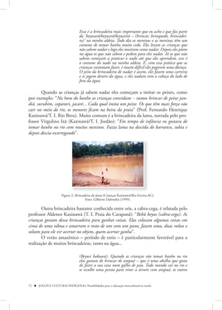 Essa é a brincadeira mais importante que eu acho e que faz parte
                                    da ‘beyusarã/beyusirã/beyustirã – (brincar, brinquedo, brincadei-
                                    ra)’ na minha aldeia. Todo dia os meninos e as meninas têm um
                                    costume de tomar banho muito cedo. Eles levam as crianças que
                                    não sabem nadar e logo eles mostram como nadar. Depois eles põem
                                    na água os que não sabem e pedem para eles nadar. Aí os que não
                                    sabem começam a praticar o nado até que eles aprendem, esse é
                                    o costume do nado na minha aldeia. E, com essa prática que as
                                    crianças costumam fazer, é muito difícil eles pegarem uma doença.
                                    O jeito da brincadeira de nadar é assim, eles fazem uma carreira
                                    e se jogam dentro da água, e eles nadam com a cabeça do lado de
                                    fora da água.

       Quando as crianças já sabem nadar eles começam a imitar os peixes, como
por exemplo: “Na hora do banho as crianças convidam: - vamos brincar de peixe jun-
diá, surubim, caparari, jacaré... Cada qual imita um peixe. Os que têm mais força vão
cair no meio do rio, os menores ficam na beira da praia” (Prof. Fernando Henrique
Kaxinawá/T. I. Rio Breu). Muito comum é a brincadeira da lama, narrada pelo pro-
fessor Virgulino Ixã (Kaxinawá/T. I. Jordão): “Em tempo de infância eu gostava de
tomar banho no rio com muitos meninos. Fazia lama na descida do barranco, subia e
depois descia escorregando”.




                       Figura 2: Brincadeira da lama (Crianças Kaxinawá/Rio Envira-AC).
                                        Foto: Gilberto Dalmolin (1999).

       Outra brincadeira bastante conhecida entre nós, a cabra-cega, é relatada pelo
professor Aldenor Kaxinawá (T. I. Praia do Carapanã): “Bekü beyus (cabra-cega): As
crianças gostam dessa brincadeira para ganhar coisas. Elas colocam algumas coisas em
cima de uma tábua e amarram o rosto de um com um pano, fazem uma, duas voltas e
soltam para ele vir acertar no objeto, quem acertar ganha”.
       O verão amazônico – período de estio – é particularmente favorável para a
realização de muitas brincadeiras, tanto na água...

                                    (Beyusi bakuwã). Quando as crianças vão tomar banho no rio
                                    elas gostam de brincar de arapuá – que é uma abelha que gosta
                                    de fazer a sua casa num galho de pau. Todo mundo cai no rio e
                                    se escolhe uma pessoa para virar a árvore com arapuá, os outros


72  JOGOS E CULTURAS INDÍGENAS: Possibilidades para a educação intercultural na escola
 