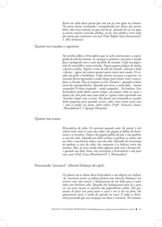 ficam em volta dessa pessoa que está em pé com água na cintura.
                      Os outros ficam circulando e mergulhando por baixo das pernas
                      dela e dão uma rasteira no que está de pé, quando ele cai na água
                      os outros comem o mel das abelhas, aí esse vira abelha e corre atrás
                      dos outros que comeram o seu mel (Prof. Rufino Sales Kaxinawá/T.
                      I. Alto Tarauacá).

Quanto nos roçados e capoeiras:

                      Na minha aldeia a brincadeira que eu acho interessante é a espin-
                      garda de talo de mamão. As crianças se juntam e vão para o roçado
                      fazer espingarda com o cano da folha de mamão. Cada um pega o
                      talo de uma folha e uma varinha. Depois pegam pedaços de malva
                      e fazem as balas. Pegam o cano do talo de mamão, colocam a bala
                      e dizem: - agora nós vamos apostar quem mata mais veado. Os ve-
                      ados são grilos e borboletas. Cada menino vai para a capoeira e as
                      meninas ficam esperando o veado chegar para tratar, tirar o couro e
                      fazer a comida. Elas só escutam os tiros ‘chututu’ – quando as balas
                      saem das espingardinhas. Quando um atira, o outro fala; - matou
                      compadre! O outro responde: - nada compadre... Foi embora. Essa
                      brincadeira pode durar muito tempo, até juntar todas as caças e
                      depois eles vêm para suas casas onde as ‘esposas’ estão esperando seus
                      ‘maridos’ chegar com a carne. Eles fazem isso treinando as caçadas
                      desde pequenos para quando crescer, saber ‘tirar rumo’ para casa
                      – não se perder na mata, saber voltar (Profª. Francisca Arara-
                      -Shawãdawa/T. I. Igarapé Humaitá).


Quanto nas matas:

                      Brincadeira de caba. Os meninos quando estão ‘de monte’ e eles
                      sabem onde estão as casas das cabas, eles pegam as folhas de bana-
                      neira e se enrolam. Depois eles pegam galhos de pau e vão quebrar
                      a casa da caba. Quando um deles começa a quebrar os outros vão
                      ao redor e machucam toda a casa da caba. Quando eles terminam
                      de quebrar a casa da caba, eles começam a se beliscar entre eles
                      mesmos. Mas, às vezes ainda sobra alguma caba viva e ferram eles,
                      e quando um deles chora, eles terminam a brincadeira e vão para
                      suas casas (Prof. Lucas Manchineri/T. I. Mamoadate).


Procurando “encrenca”: Iskuruti (balanço de cipó):

                      Os jabutis são os donos dessa brincadeira e sua alegria era realizá-
                      -la. Acontecia assim: os jabutis faziam um iskuruti (balanço) nas
                      arvores com cipó envira, e balançavam de um lado para o outro
                      sobre um barranco alto. Quando eles balançavam para lá e para
                      cá, seu casco roçava os espinhos das pupunheiras caídas. Eles gos-
                      tavam de fazer isso para testar o casco e ver se ele era forte, eles
                      apreciavam ouvir o ruído do espinho no casco. E todos se diver-
                      tiam provando que sua carapaça era dura e resistente. No entanto,


            JOGOS E CULTURAS INDÍGENAS: Possibilidades para a educação intercultural na escola  73
 