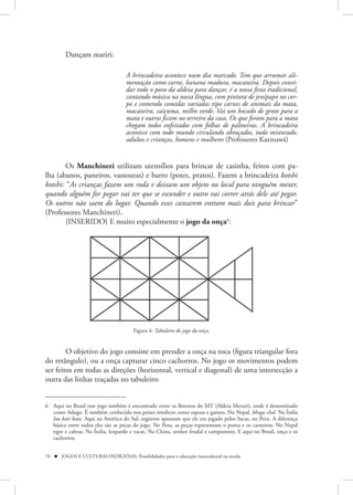 Dançam mariri:

                                    A brincadeira acontece num dia marcado. Tem que arrumar ali-
                                    mentação como carne, banana madura, macaxeira. Depois convi-
                                    dar todo o povo da aldeia para dançar, é a nossa festa tradicional,
                                    cantando música na nossa língua, com pintura de jenipapo no cor-
                                    po e comendo comidas variadas tipo carnes de animais da mata,
                                    macaxeira, caiçuma, milho verde. Vai um bocado de gente para a
                                    mata e outros ficam no terreiro da casa. Os que foram para a mata
                                    chegam todos enfeitados com folhas de palmeiras. A brincadeira
                                    acontece com todo mundo circulando abraçados, tudo misturado,
                                    adultos e crianças, homens e mulheres (Professores Kaxinawá)


        Os Manchineri utilizam utensílios para brincar de casinha, feitos com pa-
lha (abanos, paneiros, vassouras) e barro (potes, pratos). Fazem a brincadeira kotshi
kotshi: “As crianças fazem um roda e deixam um objeto no local para ninguém mexer,
quando alguém for pegar vai ter que se esconder e outro vai correr atrás dele até pegar.
Os outros não saem do lugar. Quando esses cansarem entram mais dois para brincar”
(Professores Manchineri).
        {INSERIDO} E muito especialmente o jogo da onça6:


                                                        ]




                                       Figura 4: Tabuleiro do jogo da onça.


        O objetivo do jogo consiste em prender a onça na toca (figura triangular fora
do retângulo), ou a onça capturar cinco cachorros. No jogo os movimentos podem
ser feitos em todas as direções (horizontal, vertical e diagonal) de uma intersecção a
outra das linhas traçadas no tabuleiro:


6 Aqui no Brasil esse jogo também é encontrado entre os Bororos do MT (Aldeia Meruri), onde é denominado
  como Adugo. É também conhecido nos países nórdicos como raposa e gansos. No Nepal, bhaga chal. Na Índia
  lau kati kata. Aqui na América do Sul, registros apontam que ele era jogado pelos Incas, no Peru. A diferença
  básica entre todos eles são as peças do jogo. No Peru, as peças representam o puma e os carneiros. No Nepal
  tigre e cabras. Na Índia, leopardo e vacas. Na China, senhor feudal e camponeses. E aqui no Brasil, onça e os
  cachorros.


76  JOGOS E CULTURAS INDÍGENAS: Possibilidades para a educação intercultural na escola
 