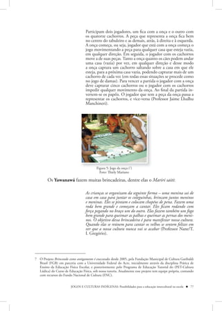 Participam dois jogadores, um fica com a onça e o outro com
                                   os quatorze cachorros. A peça que representa a onça fica bem
                                   no centro do tabuleiro e as demais, atrás, à direita e à esquerda.
                                   A onça começa, ou seja, jogador que está com a onça começa o
                                   jogo movimentando a peça para qualquer casa que esteja vazia,
                                   em qualquer direção. Em seguida, o jogador com os cachorros
                                   move a de suas peças. Tanto a onça quanto os cães podem andar
                                   uma casa (vazia) por vez, em qualquer direção e desse modo
                                   a onça captura um cachorro saltando sobre a casa em que ele
                                   esteja, para a próxima casa vazia, podendo capturar mais de um
                                   cachorro de cada vez (em todas essas situações se procede como
                                   no jogo de damas). Para vencer a partida o jogador com a onça
                                   deve capturar cinco cachorros ou o jogador com os cachorros
                                   impedir qualquer movimento da onça. Ao final da partida in-
                                   vertem-se os papéis. O jogador que tem a peça da onça passa a
                                   representar os cachorros, e vice-versa (Professor Jaime Lhulhu
                                   Manchineri).




                                           Figura 5: Jogo da onça (7)
                                             Foto: Thiely Mariano

        Os Yawanawá fazem muitas brincadeiras, dentre elas o Mariri saiti:

                                   As crianças se organizam da seguinte forma – uma menina sai de
                                   casa em casa para juntar os coleguinhas, brincam juntos meninos
                                   e meninas. Eles se pintam e colocam chapéus de pena. Fazem uma
                                   roda bem grande e começam a cantar. Eles ficam rodando com
                                   força pegando no braço um do outro. Elas fazem também um fogo
                                   bem grande para queimar as palhas e queimar as pernas dos meni-
                                   nos. O objetivo dessa brincadeira é para manifestar nossa cultura.
                                   Quando elas se reúnem para cantar os velhos se sentem felizes em
                                   ver que a nossa cultura nunca vai se acabar (Professor Nane/T.
                                   I. Gregório).




7 O Projeto Brincando como antigamente é executado desde 2005, pela Fundação Municipal de Cultura Garibaldi
  Brasil (FGB) em parceria com a Universidade Federal do Acre, inicialmente através da disciplina Prática de
  Ensino da Educação Física Escolar, e posteriormente pelo Programa de Educação Tutorial do (PET-Cultura
  Lúdica) do Curso de Educação Física, sob nossa tutoria. Atualmente esse projeto tem equipe própria, contando
  com recursos do Fundo Nacional de Cultura (FNC).


                         JOGOS E CULTURAS INDÍGENAS: Possibilidades para a educação intercultural na escola  77
 