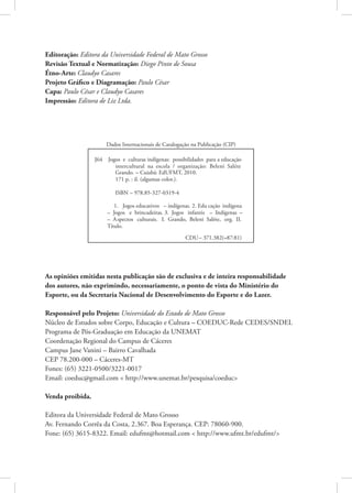 Editoração: Editora da Universidade Federal de Mato Grosso
Revisão Textual e Normatização: Diego Pinto de Sousa
Étno-Arte: Claudyo Casares
Projeto Gráfico e Diagramação: Paulo César
Capa: Paulo César e Claudyo Casares
Impressão: Editora de Liz Ltda.




As opiniões emitidas nesta publicação são de exclusiva e de inteira responsabilidade
dos autores, não exprimindo, necessariamente, o ponto de vista do Ministério do
Esporte, ou da Secretaria Nacional de Desenvolvimento do Esporte e do Lazer.

Responsável pelo Projeto: Universidade do Estado de Mato Grosso
Núcleo de Estudos sobre Corpo, Educação e Cultura – COEDUC-Rede CEDES/SNDEL
Programa de Pós-Graduação em Educação da UNEMAT
Coordenação Regional do Campus de Cáceres
Campus Jane Vanini – Bairro Cavalhada
CEP 78.200-000 – Cáceres-MT
Fones: (65) 3221-0500/3221-0017
Email: coeduc@gmail.com < http://www.unemat.br/pesquisa/coeduc>

Venda proibida.

Editora da Universidade Federal de Mato Grosso
Av. Fernando Corrêa da Costa, 2.367. Boa Esperança. CEP: 78060-900.
Fone: (65) 3615-8322. Email: edufmt@hotmail.com < http://www.ufmt.br/edufmt/>
 
