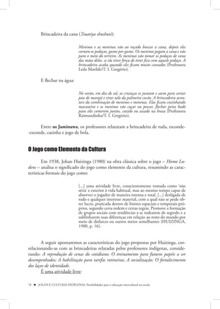 Brincadeira da cana (Tsuatiya shushuti):

                                    Meninos e as meninas vão ao roçado buscar a cana, depois eles
                                    cortam os pedaços, gume por gume. Os meninos pegam a cana e vão
                                    para o meio do terreiro. As meninas vão tomar os pedaços de cana
                                    das mãos deles, se ela tiver força de tirar fica com aquele pedaço. A
                                    brincadeira acaba quando eles ficam muito cansados (Professora
                                    Leda Matilde/T. I. Gregório).

         E flechar na água:

                                    No verão, em dia de sol, as crianças se juntam e saem para cortar
                                    pau de marajá e tirar talo da palmeira cocão. A brincadeira acon-
                                    tece da combinação de meninos e meninas. Elas ficam cozinhando
                                    macaxeira e os meninos vão caçar ou pescar, flechar peixe bodó
                                    para eles comerem juntos, cozido ou assado na brasa (Professora
                                    Raimundinha/T. I. Gregório).

      Entre os Jaminawa, os professores relataram a brincadeira de roda, esconde-
-esconde, casinha e jogo de bola.


O Jogo como Elemento da Cultura

        Em 1938, Johan Huizinga (1980) na obra clássica sobre o jogo – Homo Lu-
dens – analisa o significado do jogo como elemento da cultura, resumindo as carac-
terísticas formais do jogo como:

                                    [...] uma atividade livre, conscientemente tomada como ‘não
                                    séria’ e exterior à vida habitual, mas ao mesmo tempo capaz de
                                    absorver o jogador de maneira intensa e total. [...] desligada de
                                    todo e qualquer interesse material, com a qual não se pode ob-
                                    ter lucro, praticada dentro de limites espaciais e temporais pró-
                                    prios, segundo certa ordem e certas regras. Promove a formação
                                    de grupos sociais com tendências a se rodearem de segredo e a
                                    sublinharem suas diferenças em relação ao resto do mundo por
                                    meio de disfarces ou outros meios semelhantes (HUIZINGA,
                                    1980, p. 16).


       A seguir apontaremos as características do jogo propostas por Huizinga, cor-
relacionando-as com as brincadeiras relatadas pelos professores indígenas, conside-
rando: A reprodução de cenas do cotidiano; O treinamento para futuros papéis a ser
desempenhados; A habilitação para tarefas rotineiras; A socialização; O fortalecimento
dos laços de identidade.
       É uma atividade livre:

78  JOGOS E CULTURAS INDÍGENAS: Possibilidades para a educação intercultural na escola
 