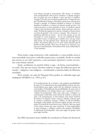 mens danças tocando os instrumentos. Eles tocam e as mulheres
                                    saem acompanhando. Eles tocam os tambores e as flautas tsungari,
                                    tem um grupo que toca as flautas e outro que toca os tambores.
                                    Tsungari é um som que só os homens podem tocar. O toque do tsun-
                                    gari é lembrando os antigos. Nessa festa a gente toma caiçuma para
                                    recordar o passado. As mulheres desafiam os homens e os homens
                                    desafiam as mulheres, as músicas são repentes tirados na hora. Um
                                    canta uma prosa e o outro responde seu verso. As mulheres cantam
                                    e dizem coisas de dentro delas mesmas, dizem tudo que estão sen-
                                    tindo. No final da seqüência de músicas e desafios os homens ficam
                                    na beira da gamela e elas servem a caiçuma. Eles começam a se
                                    pabularem dizendo aos outros: - Eu sou bom mesmo, tu me viu
                                    cantando? E o outro pergunta: - Tu me viu também?Os homens
                                    não podem recusar a caiçuma que a mulher serve, tem que tomar
                                    toda mesmo, até não agüentar mais. Aquele que não agüentar já
                                    perdeu. Na próxima festa já vai ter uma música dizendo que ele
                                    perdeu na festa passada. Nesse caso, ela vence-o na caiçuma. E as-
                                    sim vai-se comemorando a brincadeira (Prof. Isaac Asheninka/T.
                                    I. Rio Amônia).


       Desse modo, o jogo ornamenta a vida, ampliando-a, e nessa medida, torna-se
uma necessidade tanto para o indivíduo quanto para a sociedade, devido ao sentido
que encerra, ao seu valor expressivo, a suas associações espirituais e sociais, em resu-
mo, como função cultural.
       Assim, acreditamos ser possível utilizar o jogo – de forma contextualizada –
na escola. Para que isso ocorra, devemos conhecer os jogos dos diferentes povos do
mundo – indígenas e não indígenas – considerando a memória lúdica de diferentes
sociedades.
       Nesse sentido, nas aulas de Educação Física podem ser utilizados jogos que
impliquem (SOARES et al., 1992, p. 67):

                                    O reconhecimento de si mesmo e das próprias possibilidades
                                    de ação; O reconhecimento das propriedades externas dos ma-
                                    teriais/objetos para jogar, sejam eles do ambiente natural ou
                                    construídos; A identificação das possibilidades de ação com os
                                    materiais/objetos e da relação destes com a natureza; A inter-
                                    -relação do pensamento sobre uma ação com a imagem e a
                                    conceituação verbal dela, como forma de facilitar o sucesso da
                                    ação e da comunicação; A inter-relação com outras matérias
                                    de ensino; As relações sociais: criança e família, crianças entre
                                    si, crianças e professor, crianças e adulto; A vida de trabalho,
                                    da própria comunidade, das diversas regiões do país, de outros
                                    países; O sentido da convivência com o coletivo, das suas regras
                                    e dos valores sociais que estas envolvem; A auto-organização;
                                    A auto-avaliação e avaliação coletiva das próprias atividades;
                                    A elaboração de brinquedos, tanto para jogar em grupo como
                                    para jogar sozinho.

         Em 2004 encerramos nosso trabalho de consultoria no Projeto de Autoria da

80  JOGOS E CULTURAS INDÍGENAS: Possibilidades para a educação intercultural na escola
 