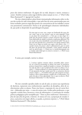 pouco dos cânticos tradicionais. Eu jogava eles na roda, dançava o mariri, ensinava a
cantar. Também ensinava a fazer jogo de flecha e fazia natação no rio [...]” (Prof. Célio
Maru Kaxinawá/T. I. Igarapé do Caucho).
        No eixo relação professor-aluno foram sistematizadas informações sobre os alu-
nos das escolas de cada comunidade, o que pelo fato de serem apresentadas para um
leitor-avaliador, pareceu exigir-lhes pensar nas características do seu trabalho e tornar
esse pensamento comunicável. Tratou-se de aprendizagem altamente individualiza-
da, que pode se desprender da aprendizagem do grupo:

                                    Eu estou aqui no curso, mas, sempre me lembrando dos meus alu-
                                    nos: como é que eu vou ensinar o que eu estou pegando? Como
                                    eu vou fazer eles entenderem? [...] Será que eu vou chegar lá e
                                    pedir que eles prestem atenção e evitem conversar? Ou sou eu que
                                    estou explicando tão rápido, ou dando as explicações diferentes? Ou
                                    sou eu que não estou entendendo os pensamentos deles? Ou sou eu
                                    que não estou fazendo eles se animarem com aquela matéria? Para
                                    evitar isso eu chego na minha casa, pego o meu diário e leio. [...]
                                    sozinho mesmo vou pensar e fazer o planejamento, para no outro
                                    dia fazer eles ficarem bem animados e sentir aquela vontade de
                                    estar na sala de aula. [...] Então essa é a minha preocupação com
                                    as minhas aulas desde que eu comecei a ensinar [...] (Prof. Lucas
                                    Brasil Manchineri)


         E como, por exemplo, motivar os alunos:

                                    [...] ensinar, explicar, orientar, educar, aconselhar, falar, conver-
                                    sar, ter o jeito de encaminhar os alunos com amor, ter paciência,
                                    praticar coração bom e orgulho de ajudar as crianças. Esse objetivo
                                    nas salas de aula é o que o professore deve sentir na cabeça e no co-
                                    ração [...] Sempre pergunto se os alunos gostaram ou não das aulas.
                                    Se não gostaram tem que mudar para eles se animarem, ficarem
                                    atentos e alegres. [...] E também temos que saber preparar os temas,
                                    conhecer o que os alunos gostam, e ajudar eles a se desenvolver. E as
                                    aulas têm que ser bem caprichadas. Isso é o que eu observo. (Prof.
                                    Komãyari Asheninka/ T. I. Rio Amônia).


        No eixo conteúdos específicos dados em sala de aula, ao narrar suas experiências
de docência, expuseram seus conhecimentos específicos da disciplina, além de co-
nhecimentos sobre os alunos. Nesse eixo houve a exposição de casos de ensino fictí-
cios – elaborados por mim – e casos de ensino reais, vividos pelos professores, o que
segundo a minha ótica, favoreceu a troca de informações e a construção de variadas
práticas pedagógicas pela exemplificação: “Temos as festas tradicionais o katxanawa, a
festa do cipó, festa do gavião, o batismo. As músicas de cura, a preparação de comidas tí-
picas, as pescarias com tingui e flecha, as caçadas, as pinturas corporais [...]” (Prof. Edson
Medeiros Kaxinawá/T. I Rio Jordão).

82  JOGOS E CULTURAS INDÍGENAS: Possibilidades para a educação intercultural na escola
 