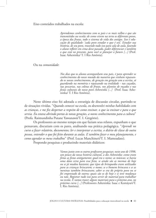 Eixo conteúdos trabalhados na escola:

                               Aprendemos conhecimentos com os pais e os mais velhos e que são
                               transmitidos na escola: de como vivem na terra os diferentes povos,
                               a época das frutas, todo o sistema de vida dos antigos. Isso é edu-
                               cação de qualidade: ‘cada povo estudar o que é seu’. Estudar sua
                               história, de seu povo, trazendo tudo isso para sala de aula, fazendo
                               o aluno refletir em cima desse passado, poder diferenciar e também
                               o que está no presente, para você se planejar o futuro [...] (Prof.
                               Isaac Asheninka/ T. I Rio Amônia).


       Ou na comunidade:

                               Nos dias que os alunos acompanham seus pais, é para aprender os
                               conhecimentos do nosso mundo da maneira que vinham repassan-
                               do os nossos conhecimentos, de geração em geração sem a escrita, só
                               guardando na memória e repassando na oralidade - nas caçadas,
                               nas pescarias, nas coletas de frutas, nos plantios de roçados e nas
                               festas culturais do nosso povo Asheninka [...] (Prof. Isaac Ashe-
                               ninka/ T. I Rio Amônia).

        Neste último eixo foi adotada a estratégia de discussão circular, partindo-se
de situações vividas. “Quando comecei na escola, eu desenvolvi minhas habilidades com
as crianças, e me fez despertar a respeito de como ensinar, o que ia ensinar e para o que
servia. Eu estava abrindo portas às novas gerações, a novos conhecimentos para a cultura”
(Profa. Raimundinha Putane Yawanawá/T. I. Gregório).
        Os professores ao mesmo tempo em que faziam seus relatos, expunham o que
pensavam, discutiam com os pares, analisando sua prática pedagógica. “Aprendi no
curso a fazer relatório, documentos; ler e interpretar a escrita, o diário de classe de outra
pessoa, entender o que foi feito durante as aulas. E também fazer o meu planejamento, e
como agendar os meus trabalhos” (Prof. Lucas Manchineri/T. I. Mamoadate).
        Propondo pesquisas e produzindo materiais didáticos:

                               Vamos junto com os outros professores pesquisar, neste ano de 1998,
                               um pouco da nossa história cultural, a dos Asheninka: como eram
                               feitas as festas antigamente; qual era o nome; as músicas; se havia
                               uma data certa para essa festa, se ainda são as mesmas de hoje
                               ou se já mudou bastante; que tipos de brinquedos eram utilizados
                               para as crianças brincarem; o nome; se o homem brincava e se as
                               meninas também brincavam; saber se era do próprio povo ou se
                               foi emprestado de outros; quais são os de hoje e se teve mudança
                               ou não. Registrar tudo isso para servir de material para trabalhar
                               na escola. E vamos trazer alguns materiais para o próximo ano, no
                               próximo curso [...] (Professores Asheninka: Isaac e Komãyari/T.
                               I. Rio Amônia).



                     JOGOS E CULTURAS INDÍGENAS: Possibilidades para a educação intercultural na escola  83
 