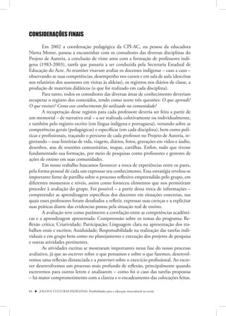 CONSIDERAÇÕES FINAIS

        Em 2002 a coordenação pedagógica da CPI-AC, na pessoa da educadora
Nietta Monte, passou a encaminhar com os consultores das diversas disciplinas do
Projeto de Autoria, a conclusão de vinte anos com a formação de professores indí-
gena (1983-2003), tarefa que passaria a ser conduzida pela Secretaria Estadual de
Educação do Acre. As reuniões visavam avaliar os docentes indígenas – caso a caso –
observando-se suas competências, desempenho nos cursos e em sala de aula (descritas
nos relatórios dos assessores em visitas às aldeias), os registros nos diários de classe, a
produção de materiais didáticos (o que foi realizado em cada disciplina).
        Para tanto, todos os consultores das diversas áreas de conhecimento deveriam
recuperar o registro dos conteúdos, tendo como norte três questões: O que aprendi?
O que ensinei? Como esse conhecimento foi utilizado na comunidade?
        A recuperação desse registro para cada professore deveria ser feita a partir de
um memorial – de narrativa oral – a ser realizada coletivamente ou individualmente,
e também pelo registro escrito (em língua indígena e portuguesa), versando sobre as
competências gerais (pedagógicas) e específicas (em cada disciplina), bem como polí-
ticas e profissionais, traçando o percurso de cada professor no Projeto de Autoria, re-
gistrando – suas histórias de vida, viagens, diários, fotos, gravações em vídeo e áudio,
desenhos, atas de reuniões comunitárias, mapas, cartilhas. Enfim, tudo que tivesse
fundamentado sua formação, por meio de pesquisas como professores e gestores de
ações de ensino em suas comunidades.
        Em nosso trabalho buscamos favorecer a troca de experiências entre os pares,
pela forma pessoal de cada um expressar seu conhecimento. Essa estratégia revelou-se
importante fonte de partilha sobre o processo reflexivo empreendido pelo grupo, em
diferentes momentos e níveis, assim como forneceu elementos que nos permitiram
proceder à avaliação do grupo. Foi possível – a partir dessa troca de informações –
compreender as aprendizagens específicas dos docentes em situações concretas, nas
quais esses professores foram desafiados a refletir, expressar suas crenças e a explicitar
suas práticas diante das evidencias postas pela situação real de ensino.
        A avaliação teve como parâmetro a correlação entre as competências acadêmi-
cas e a aprendizagem apresentada: Compreensão sobre os temas do programa; Re-
flexão crítica; Criatividade; Participação; Linguagem clara na apresentação dos tra-
balhos orais e escritos; Assiduidade; Responsabilidade na realização das tarefas indi-
viduais e em grupo bem como no planejamento e execução dos projetos de pesquisa
e outras atividades pertinentes.
        As atividades escritas se mostraram importantes nessa fase do nosso processo
avaliativo, já que ao escrever sobre o que pensamos e sobre o que fazemos, desenvol-
vemos uma reflexão distanciada e a posteriori sobre o exercício profissional. Ao escre-
ver desenvolvemos um processo mais profundo de reflexão, principalmente quando
escrevemos para outros lerem e analisarem – como foi o caso das tarefas propostas
– há maior comprometimento com a clareza e o encadeamento das colocações feitas.

84  JOGOS E CULTURAS INDÍGENAS: Possibilidades para a educação intercultural na escola
 