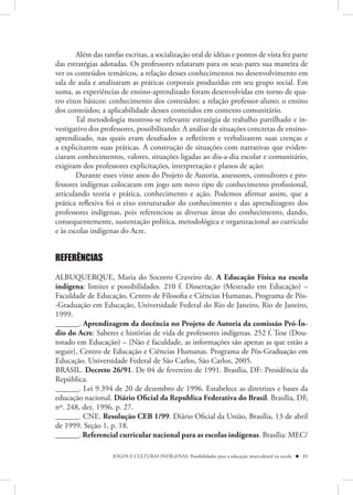 Além das tarefas escritas, a socialização oral de idéias e pontos de vista fez parte
das estratégias adotadas. Os professores relataram para os seus pares sua maneira de
ver os conteúdos temáticos, a relação desses conhecimentos no desenvolvimento em
sala de aula e analisaram as práticas corporais produzidas em seu grupo social. Em
suma, as experiências de ensino-aprendizado foram desenvolvidas em torno de qua-
tro eixos básicos: conhecimento dos conteúdos; a relação professor-aluno; o ensino
dos conteúdos; a aplicabilidade desses conteúdos em contexto comunitário.
        Tal metodologia mostrou-se relevante estratégia de trabalho partilhado e in-
vestigativo dos professores, possibilitando: A análise de situações concretas de ensino-
aprendizado, nas quais eram desafiados a refletirem e verbalizarem suas crenças e
a explicitarem suas práticas. A construção de situações com narrativas que eviden-
ciaram conhecimentos, valores, situações ligadas ao dia-a-dia escolar e comunitário,
exigiram dos professores explicitações, interpretação e planos de ação:
        Durante esses vinte anos do Projeto de Autoria, assessores, consultores e pro-
fessores indígenas colocaram em jogo um novo tipo de conhecimento profissional,
articulando teoria e prática, conhecimento e ação. Podemos afirmar assim, que a
prática reflexiva foi o eixo estruturador do conhecimento e das aprendizagens dos
professores indígenas, pois referenciou as diversas áreas do conhecimento, dando,
consequentemente, sustentação política, metodológica e organizacional ao currículo
e às escolas indígenas do Acre.


REFERÊNCIAS

ALBUQUERQUE, Maria do Socorro Craveiro de. A Educação Física na escola
indígena: limites e possibilidades. 210 f. Dissertação (Mestrado em Educação) –
Faculdade de Educação, Centro de Filosofia e Ciências Humanas, Programa de Pós-
-Graduação em Educação, Universidade Federal do Rio de Janeiro, Rio de Janeiro,
1999.
______. Aprendizagem da docência no Projeto de Autoria da comissão Pró-Ín-
dio do Acre: Saberes e histórias de vida de professores indígenas. 252 f. Tese (Dou-
torado em Educação) – {Não é faculdade, as informações são apenas as que estão a
seguir}, Centro de Educação e Ciências Humanas. Programa de Pós-Graduação em
Educação. Universidade Federal de São Carlos, São Carlos, 2005.
BRASIL. Decreto 26/91. De 04 de fevereiro de 1991. Brasília, DF: Presidência da
República.
______. Lei 9.394 de 20 de dezembro de 1996. Estabelece as diretrizes e bases da
educação nacional. Diário Oficial da Republica Federativa do Brasil. Brasília, DF,
nº. 248, dez. 1996. p. 27.
______. CNE. Resolução CEB 1/99. Diário Oficial da União, Brasília, 13 de abril
de 1999. Seção 1, p. 18.
______. Referencial curricular nacional para as escolas indígenas. Brasília: MEC/

                    JOGOS E CULTURAS INDÍGENAS: Possibilidades para a educação intercultural na escola  85
 