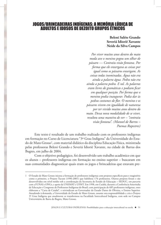 JOGOS/BRINCADEIRAS INDÍGENAS: A MEMÓRIA LÚDICA DE
           ADULTOS E IDOSOS DE DEZOITO GRUPOS ÉTNICOS
                                                                                  Beleni Saléte Grando
                                                                                Severiá Idioriê Xavante
                                                                                Neide da Silva Campos

                                                                Por viver muitos anos dentro do mato
                                                              moda ave o menino pegou um olhar de
                                                              pássaro — Contraiu visão fontana. Por
                                                                 forma que ele enxergava as coisas por
                                                                  igual como os pássaros enxergam. As
                                                               coisas todas inominadas. Água não era
                                                                 ainda a palavra água. Pedra não era
                                                            ainda a palavra pedra. E tal. As palavras
                                                             eram livres de gramáticas e podiam ficar
                                                                em qualquer posição. Por forma que o
                                                               menino podia inaugurar. Podia dar às
                                                               pedras costumes de flor. O menino e os
                                                            pássaros vivem em igualdade de natureza
                                                                  por ter vivido muitos anos dentro do
                                                            mato. Dessa nova modalidade de se viver,
                                                            resultou uma maneira de ver – “contraiu
                                                                  visão fontana”. (Manoel de Barros –
                                                                                    Poemas Rupestres)

       Este texto é resultado de um trabalho realizado com os professores indígenas
em formação no Curso de Licenciatura “3º Grau Indígena” da Universidade do Esta-
do de Mato Grosso1, com material didático da disciplina Educação Física, ministrada
pelas professoras Beleni Grando e Severiá Idiorié Xavante, na cidade de Barras dos
Bugres, em julho de 2004.
       Com o objetivo pedagógico, foi desenvolvido um trabalho acadêmico em que
os alunos – professores indígenas em formação no ensino superior – buscaram em
suas comunidades diagnosticar quais eram os jogos e brincadeiras que estavam pre-


1 O Estado de Mato Grosso iniciou a formação de professores indígenas com projetos específicos para o magistério
  como o primeiro, o Projeto Tucum (1996-2001) que habilitou 176 professores. Outros projetos foram e são
  desenvolvidos em nível médio sob a coordenação da Secretaria de Estado de Educação – SEDUC, em parceria
  com a FUNAI e ONGs, e apoio da UNEMAT e UFMT. Em 1998, em Cuiabá, durante a Conferência Ameríndia
  de Educação e Congresso de Professores Indígenas do Brasil, com participação de 685 professores indígenas, estes
  elaboram a “Carta de Cuiabá”, e reivindicam ao Governador do Estado Dante de Oliveira, o Ensino Superior.
  Atendendo à demanda, a Universidade do Estado de Mato Grosso, assume esta responsabilidade e cria o Projeto
  3º Grau Indígena que atualmente se transformou na Faculdade Intercultural Indígena, com sede no Campus
  Universitário de Barra do Bugres, Mato Grosso.


                         JOGOS E CULTURAS INDÍGENAS: Possibilidades para a educação intercultural na escola  91
 