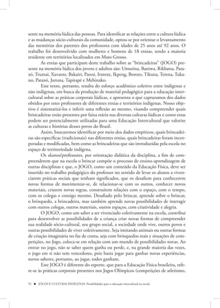 sente na memória lúdica das pessoas. Para identificar as relações entre a cultura lúdica
e as mudanças sócio-culturais da comunidade, optou-se por orientar o levantamento
das memórias dos parentes dos professores com idades de 25 anos até 92 anos. O
trabalho foi desenvolvido com mulheres e homens de 18 etnias, sendo a maioria
residente em territórios localizados em Mato Grosso.
       As etnias que participam deste trabalho sobre as “brincadeiras” (JOGO) pre-
sente na memória lúdica dos jovens e adultos são: Umutina, Baniwa, Rikbatsa, Pata-
xó, Trumai, Xavante, Bakairi, Paresi, Irantxe, Ikpeng, Bororo, Tikuna, Terena, Tuka-
no, Pataxó, Juruna, Tapirapé e Mehinako.
       Este texto, portanto, resulta do esforço acadêmico coletivo entre indígenas e
não indígenas, em busca da produção de material pedagógico para a educação inter-
cultural sobre as práticas corporais lúdicas, e apresenta o que capturamos dos dados
obtidos por estes professores de diferentes etnias e territórios indígenas. Nosso obje-
tivo é sistematizá-los e inferir uma reflexão ao mesmo, visando compreender quais
brincadeiras estão presentes por faixa etária nas diversas culturas lúdicas e como estas
podem ser potencialmente utilizadas para uma Educação Intercultural que valorize
as culturas e histórias desses povos do Brasil.
       Assim, buscaremos identificar por meio dos dados empíricos, quais brincadei-
ras são específicas (tradicionais) nas diferentes etnias, quais brincadeiras foram incor-
poradas e modificadas, bem como as brincadeiras que são introduzidas pela escola no
espaço de territoriedade indígena.
       Os alunos/professores, por orientação didática da disciplina, a fim de com-
preenderem que na escola o brincar compõe o processo de ensino-aprendizagem de
outras disciplinas e que, o JOGO, como um conteúdo da Educação Física, deve ser
inserido no trabalho pedagógico do professor no sentido de levar os alunos a viven-
ciarem práticas sociais que tenham significados, que os desafiem para conhecerem
novas formas de movimentar-se, de relacionar-se com os outros, conhecer novos
materiais, criarem novas regras, construírem relações com o espaço, com o tempo,
com os colegas e consigo mesmo. Desafiado pelo brincar, aprende sobre o brincar,
o brinquedo, a brincadeira, mas também aprende novas possibilidades de interagir
com outros colegas, outros materiais, outros espaços, com criatividade e alegria.
       O JOGO, como um saber a ser vivenciado coletivamente na escola, contribui
para desenvolver as possibilidades de a criança criar novas formas de compreender
sua realidade sócio-cultural, seu grupo social, a sociedade onde vive, outros povos e
outras possibilidades de viver coletivamente. Seja imitando animais ou outras formas
de criação imaginária no faz de conta, seja com brinquedos reais e situações de com-
petições, no Jogo, coloca-se em relação com um mundo de possibilidades novas. Ao
entrar no jogo, não se saber quem ganha ou perde, e, na grande maioria das vezes,
o jogo em si não tem vencedores, pois basta jogar para ganhar novas experiências,
novos saberes, portanto, ao jogar, todos ganham.
       Este JOGO é diferente do esporte, que para a Educação Física brasileira, refe-
re-se às práticas corporais presentes nos Jogos Olímpicos (competições de atletismo,

92  JOGOS E CULTURAS INDÍGENAS: Possibilidades para a educação intercultural na escola
 
