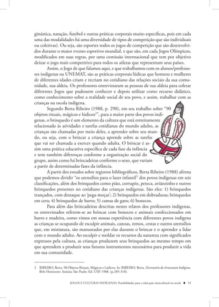 ginástica, natação, futebol e outras práticas corporais muito específicas, pois em cada
uma das modalidades há uma diversidade de tipos de competição que são individuais
ou coletivas). Ou seja, são esportes todos os jogos de competição que são desenvolvi-
dos durante o maior evento esportivo mundial, e que são, em cada Jogos Olímpicos,
modificados em suas regras, por uma comissão internacional que tem por objetivo
deixar o jogo mais competitivo para todos os atletas que representam seus países.
        Assim, o Jogo de que falamos aqui, e que trabalhamos com os alunos/professo-
res indígenas na UNEMAT, são as práticas corporais lúdicas que homens e mulheres
de diferentes idades criam e recriam no cotidiano das relações sociais da sua comu-
nidade, sua aldeia. Os professores entrevistaram as pessoas de sua aldeia para coletar
diferentes Jogos que pudessem conhecer e depois utilizar como recurso didático,
como conhecimento sobre a realidade social de seu povo, e assim, trabalhar com as
crianças na escola indígena.
        Segundo Berta Ribeiro (1988, p. 290), em seu trabalho so re “90
                                                                 ho sobr “90
                                                                     sobre 9
objetos rituais, mágicos e lúdicos2”, para a maior parte dos povos indí-
                                                                ovos
genas, o brinquedo é um elemento da cultura que está estreitamente
                                                                 amente
relacionado às atividades e tarefas cotidianas do mundo adulto, as
                                                               ulto, s
crianças são chamadas por meio deles, a aprender sobre seu mun-
do, ou seja, com o brincar a criança aprende sobre as tarefas   efas
que vai ser chamada a exercer quando adulta. O brincar é as-      s
sim uma prática educativa específica de cada fase da infância   a
e tem também diferenças conforme a organização social do       o
grupo, assim como há brincadeiras conforme o sexo, que variam    am
a partir de determinadas fases da infância.
        A partir dos estudos sobre registros bibliográficos, Berta Ribeiro (1988) afirma
que podemos dividir “os utensílios para o lazer infantil” dos povos indígenas em seis
classificações, além dos brinquedos como pião, corrupio, peteca, aviãozinho e outros
brinquedos presentes no cotidiano das crianças indígenas. São eles: 1) brinquedos
trançados, com destaque ao ‘pega-moças’; 2) brinquedos em dobraduras; brinquedos
em cera; 4) brinquedos de barro; 5) camas de gato; 6) bonecos.
        Para além das brincadeiras descritas nestes relatos dos professores indígenas,
os entrevistados referem-se ao brincar com bonecos e animais confeccionados em
barro e madeira, como vimos em nossas experiência com diferentes povos indígena
as crianças se ocupando de esculpir animais, canoas, remos, cestas e outros utensílios
que, em miniatura, são manuseados por elas durante o brincar e o aprender a lidar
com o mundo adulto. Ao esculpir e moldar os recursos da natureza com significados
expressos pela cultura, as crianças produzem seus brinquedos ao mesmo tempo em
que aprendem a produzir seus futuros instrumentos necessários para produzir a vida
em sua comunidade.


2 RIBEIRO, Berta. 90 Objetos Rituais, Mágicos e Lúdicos. In: RIBEIRO, Berta. Dicionário do Artesanato Indígena.
  Belo Horizonte: Itatiaia; São Paulo: Ed. USP, 1988. (p.285-318).


                         JOGOS E CULTURAS INDÍGENAS: Possibilidades para a educação intercultural na escola  93
 