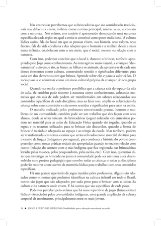 Nas entrevistas percebemos que as brincadeiras que são consideradas tradicio-
nais nas diferentes etnias, tinham como cenário principal, muitas vezes, o contato
com a natureza. Nos relatos, este cenário é apresentado demarcando uma natureza
específica de cada região na qual a etnia se constitui como povo tradicional. A cultura
lúdica assim, fala do local em que as pessoas vivem, sua história, seus valores, seus
fazeres, fala da vida cotidiana e das relações que o homem e a mulher, desde a mais
tenra infância, estabelecem com o seu meio, que é social, mesmo na relação com a
natureza.
        Com isso, podemos concluir que o local é, durante o brincar, também apro-
priado pelo Jogo como conhecimento. Ao interagir no meio natural, a criança o “des-
naturaliza” a árvore, o rio, as frutas, as folhas e os animais, ela apropria-se de cada um
desses elementos como cultura, construindo sentido e significados diferentes para
cada um dos elementos com que brinca. Aprende sobre eles e passa a valorizá-los. O
meio passa a se constituir como um meio cultural próprio da criança e do seu grupo
social.
        Quando na escola o professor possibilita que a criança saia do espaço da sala
de aula, ele também pode recorrer à natureza como conhecimento, coletando ma-
teriais que em sala de aula podem ser transformados em saberes relacionados aos
conteúdos específicos de cada disciplina, mas ao fazer isso, amplia os referenciais da
criança sobre esses conteúdos e cria novos sentidos e significados para estar na escola.
        O trabalho realizado pelos professores entrevistando pessoas, homens e mu-
lheres de sua comunidade, também pode ser um trabalho que eles façam com seus
alunos, desde as séries iniciais. As brincadeiras (jogos) coletadas em entrevistas po-
dem ser material para as aulas de Educação Física quando são jogadas, quando as
regras e os recursos utilizados para se brincar são discutidos, quando a forma de
brincar é recriada e adequada ao espaço e ao tempo da escola. Mas também, podem
ser transformadas em textos escritos que serão utilizados como material didático para
o ensino da língua (indígena e portuguesa), para conhecer a história do povo e com-
preender como novas práticas sociais são apropriadas quando se está em relação com
outros (relação do contato com o não indígena que fica registrada nas brincadeiras
levadas pelas missões, pelos pesquisadores, pela escola, etc.). Com isso, queremos di-
zer que investigar as brincadeiras junto à comunidade pode ser um tema a ser desen-
volvido num projeto pedagógico que envolve todas as crianças e todas as disciplinas
poderão recorrer a este acervo da memória lúdica para trabalhar com seus conteúdos
específicos.
        Há um grande repertório de jogos trazidos pelos professores. Alguns são rela-
tados como os nomes que podemos identificar na cultura infantil em todo o Brasil,
outros são jogos que são adaptados por cada povo para o brincar com as coisas da
cultura e da natureza onde vivem. E há outros que são específicos de cada povo.
        Podemos perceber pelos relatos que há nesse repertório de jogos (brincadeiras)
lúdicos vivenciados pelas comunidades indígenas, uma grande ampliação da cultura
corporal de movimento, principalmente entre os mais jovens.

94  JOGOS E CULTURAS INDÍGENAS: Possibilidades para a educação intercultural na escola
 