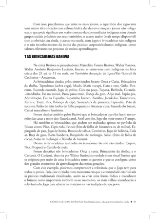 Com isso, percebemos que entre os mais jovens, o repertório dos jogos tem
uma maior identificação com cultura lúdica das demais crianças e jovens não indíge-
nas, o que pode significar um maior contato das comunidades indígenas com demais
grupos sociais próximos aos seus territórios, o acesso maior (mais tempo disponível)
com a televisão, ou ainda, o acesso na escola, com jogos e brincadeiras não indígena
e o não reconhecimento da escola das práticas corporais/culturais indígenas como
saberes relevantes no processo de ensino-aprendizagem.

1 AS BRINCADEIRAS BANIWA

       Na etnia Baniwa os pesquisadores Marcelino Fontes Baniwa, Walter Baniwa,
Walter Antônio Benjamim Luciano, fizeram as entrevistas com indígenas na faixa
etária dos 25 até os 51 ou mais, no Território Assunção do Içana/São Gabriel da
Cachoeira – Amazonas.
       As brincadeiras citadas pelos entrevistados foram: Onça e Cutia, Brincadeira
da abelha, Tapuchuca (cobra cega), Mudo, Maria tucupi, Gato e rato, Grilo, Pira-
cema, Esconde-esconde, Jogo do palito, Caiu no poço, Tupana, Berlinda, Ciranda-
-cirandinha, Fui no tororó, Passa-passa treze, Dança do gato, Anjo mal, Repiu-piu,
Adivinhação, Fui na Espanha, Sapatinho branco, Baralho, Jucukuku, Turucururu,
Kururu, Yauti, Pira, Balanço de cipó, Semeadura de pimenta, Tapaxuka, Pião de
tucumã, Balão de leite (solva de folha pequena) e Arrancar cuia, Fazendo do bacuri,
Cariaã masculino e feminino.
       Foram citadas também pelos Baniwá que as brincadeiras que eles fazem no ter-
reiro das casas a noite são: Guarda anel, Anel com fio, Jogo do mete-mete e Trampo.
       Há também as brincadeiras que podem ser realizadas apenas no período da
Páscoa como: Pião, Cipó-roda, Peteca (feita de folha de bananeira ou de milho), Es-
pingarda de pau, Jogo de botão, Boneca de tábua, Cemitério, Jogo de bolinha, Cola
ar, Baça de gato, Barra bandeira, Barquinho de molongó, Avião (feito de folha de
coco), Avião de molongó, e Bolinha de tucumã.
       Dentre as brincadeiras realizadas no transcorrer do ano são citadas: Cupim,
Pira, Pirapucú e Castelo de areia.
       Foram descritas três brincadeiras: Onça e cutia, Brincadeira da abelha, e o
Cariamã. O Cariamã, descrita por Walter Baniwá na verdade é um ritual Baniwá que
se originou por meio de uma brincadeira entre os garotos e que se configura como
dos grandes momentos de aprendizagem das novas gerações.
       Com este exemplo, podemos compreender a relevância que o Jogo tem para
todos os povos. Pois, esse é criado num momento em que a comunidade está voltada
às práticas tradicionais ritualizadas, assim ao criar uma forma lúdica e reconhecer
o brincar como importante também nesse momento, os mais velhos reconhecem a
relevância do Jogo para educar os mais jovens nas tradições de seu povo.



                   JOGOS E CULTURAS INDÍGENAS: Possibilidades para a educação intercultural na escola  95
 