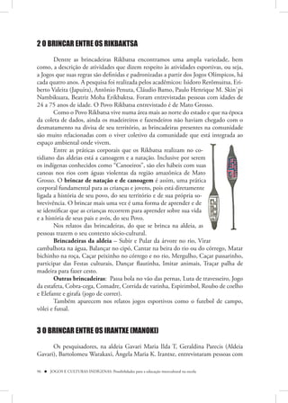2 O BRINCAR ENTRE OS RIKBAKTSA

        Dentre as brincadeiras Rikbatsa encontramos uma ampla variedade, bem
como, a descrição de atividades que dizem respeito às atividades esportivas, ou seja,
a Jogos que suas regras são definidas e padronizadas a partir dos Jogos Olímpicos, há
cada quatro anos. A pesquisa foi realizada pelos acadêmicos: Isidoro Rerômuitsa, Eri-
berto Valeita (Japuíra), Antônio Penuta, Cláudio Bamo, Paulo Henrique M. Skin`pi
Nambikuara, Beatriz Moha Erikbaktsa. Foram entrevistadas pessoas com idades de
24 a 75 anos de idade. O Povo Rikbatsa entrevistado é de Mato Grosso.
        Como o Povo Rikbatsa vive numa área mais ao norte do estado e que na época
da coleta de dados, ainda os madeireiros e fazendeiros não haviam chegado com o
desmatamento na divisa de seu território, as brincadeiras presentes na comunidade
são muito relacionadas com o viver coletivo da comunidade que está integrada ao
espaço ambiental onde vivem.
        Entre as práticas corporais que os Rikbatsa realizam no co-
tidiano das aldeias está a canoagem e a natação. Inclusive por serem
os indígenas conhecidos como “Canoeiros”, são eles hábeis com suas    s
canoas nos rios com águas violentas da região amazônica de Mato
Grosso. O brincar de natação e de canoagem é assim, uma prática       a
corporal fundamental para as crianças e jovens, pois está diretamente
ligada a história de seu povo, do seu território e de sua própria so-
brevivência. O brincar mais uma vez é uma forma de aprender e de
se identificar que as crianças recorrem para aprender sobre sua vida
e a história de seus pais e avós, do seu Povo.
        Nos relatos das brincadeiras, do que se brinca na aldeia, as
pessoas trazem o seu contexto sócio-cultural.
        Brincadeiras da aldeia – Subir e Pular da árvore no rio, Virar
cambalhota na água, Balançar no cipó, Cantar na beira do rio ou do córrego, Matar
bichinho na roça, Caçar peixinho no córrego e no rio, Mergulho, Caçar passarinho,
participar das Festas culturais, Dançar flautinha, Imitar animais, Traçar palha de
madeira para fazer cesto.
        Outras brincadeiras: Passa bola no vão das pernas, Luta de travesseiro, Jogo
da estafeta, Cobra-cega, Comadre, Corrida de varinha, Espirimbol, Roubo de coelho
e Elefante e girafa (jogo de correr).
        Também aparecem nos relatos jogos esportivos como o futebol de campo,
vôlei e futsal.


3 O BRINCAR ENTRE OS IRANTXE (MANOKI)

      Os pesquisadores, na aldeia Gavari Maria Ilda T, Geraldina Parecis (Aldeia
Gavari), Bartolomeu Warakaxi, Ângela Maria K. Irantxe, entrevistaram pessoas com

96  JOGOS E CULTURAS INDÍGENAS: Possibilidades para a educação intercultural na escola
 