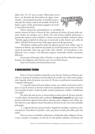idade entre 19 a 51 anos ou mais. Observamos nos re-  s
latos e na descrição das brincadeiras de alguns entre-re-
vistados, a preocupação de passar os benefícios para a
                                                     a
educação da criança, realizar tal atividade (Futebol de
dupla, o gato e a bola, passa bastão, pegador em corren-
                                                     ren-
te, brincadeira de barra).
        Outros destacavam principalmente as atividades de
casinha, boneco de barro e brincar de lata, confecção de boneca de pano pelas me-
ninas, banho nos córregos, arco e flecha. Na etnia Irantxe também destacaram a
questão dos esportes como o futebol e a relação com essa atividade, conforme relatos
“Também jogavam futebol de cabeça que era praticado só pelos homens mais velhos da
aldeia. O futebol do homem branco todos jogava apesar da desorganização”.
         Percebemos também pelos relatos de algumas pessoas mais velhas e que es-
tudaram na Missão, que lembram de quando na escola brincavam no recreio: “brin-
cavam de queimada, cobra cega, pula corda, vôlei e futebol”. As brincadeiras se mo-
dificavam com o tempo e nos diferentes espaços, assumindo sentidos conotações
diferentes.
        Fontes para informação sobre a história e a cultura do Povo Manoki (registra-
da pelos não indígenas como Irantxe), que vive em Mato Grosso,
        http://www.iande.art.br/musica/iranxe.htm


4 BRINCADEIRAS TICUNA

        Entre os Ticuna (também conhecidos como Tucuna, Tukuna ou Tikuna), per-
cebe-se a inserção de mudança nas brincadeiras de acordo com a faixa etária pesqui-
sada. Segundo relato de pessoas com mais de 50 anos, os professores sistematizaram
a seguinte informação:
        “[...] quando criança brincava de fazer canoas, arco e flecha, praticavam muito a
pesca e a caça de animais; as meninas realizavam e aperfeiçoavam suas práticas artesanais
com trançados de tipiti e tecidos de palha, também preparavam comidas e trabalhavam
com argila”.
        No relato dos mais jovens, os entrevistados na faixa etária de 30 anos, percebe-
-se pelos dados sistematizados pelo acadêmico Raimundo Leopardo que para essas
pessoas ainda havia algumas brincadeiras relatadas pelos indígenas mais velhos, po-
rém observa-se que algumas dessas brincadeiras descritas já não eram mais utilizadas
pelo grupo.
        “[...] algumas ficaram extintas devido à chegada da tecnologia, atualmente é pos-
sível observar brincadeiras de futebol e vôlei, que foram trazidos pela aldeia pelos não
índios”.
        Para essa etnia as atividades tradicionais consideradas pelos indígenas Ticuna,
a citar a natação e canoagem, ao invés de ser uma prática cotidiana, atualmente são

                    JOGOS E CULTURAS INDÍGENAS: Possibilidades para a educação intercultural na escola  97
 