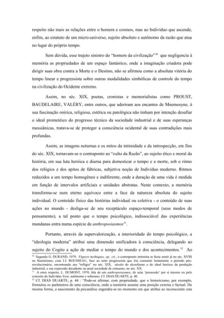 respeito não mais as relações entre o homem e cosmos, mas ao Indivíduo que ascende,
enfim, ao estatuto de um micro-universo, sujeito absoluto e autônomo da razão que atua
no lugar do próprio tempo.
Sem dúvida, esse trajeto sinistro do “homem da civilização”30
que negligencia à
memória as propriedades de um espaço fantástico, onde a imaginação criadora pode
dirigir suas obra contra a Morte e o Destino, não se afirmou como a absoluta vitória do
tempo linear e progressista sobre outras modalidades simbólicas de controle do tempo
na civilização do Ocidente extremo.
Assim, no séc. XIX, poetas, cronistas e memorialistas como PROUST,
BAUDELAIRE, VALÉRY, entre outros, que aderiram aos encantos de Mnemosyne, à
sua fascinação onírica, religiosa, estética ou patológica não tinham por intenção desafiar
o ideal prometéico do progresso técnico da sociedade industrial e de suas esperanças
messiânicas, tratava-se de proteger a consciência ocidental de suas contradições mais
profundas.
Assim, as imagens noturnas e os mitos da intimidade e da introspecção, em fins
do séc. XIX, tornavam-se o contraponto ao “culto da Razão”, ao sujeito ético e moral da
história, em sua luta heróica e diurna para domesticar o tempo e a morte, sob o ritmo
dos relógios e dos apitos de fábricas, subjetiva noção de Indivíduo moderno. Ritmos
reduzidos a um tempo homogêneo e indiferente, onde a duração de uma vida é medida
em função de intervalos artificiais e unidades abstratas. Neste contexto, a memória
transforma-se num eterno equívoco entre a face da natureza absoluta do sujeito
individual. O conteúdo físico das histórias individual ou coletiva - o conteúdo de suas
ações no mundo - desliga-se de seu receptáculo espaço-temporal (seus modos de
pensamento), a tal ponto que o tempo psicológico, indissociável das experiências
mundanas entra numa espécie de anthroposiasmos31
.
Portanto, através da supervalorização, a interioridade do tempo psicológico, a
“ideologia moderna” atribui uma dimensão unificadora à consciência, delegando ao
sujeito do Cogito a ação de mediar o tempo do mundo e dos acontecimentos.32
Ao
30
Segundo G. DURAND, 1979, Figures mythiques, op,. cit., o contraponto intimista se fazia sentir já no séc. XVIII
no Iluminismo, com J.J. ROUSSEAU, face ao mito progressista que iria consumir lentamente o período pós-
revolucionário, encontrando seu “refúgio” no séc. XIX, século do alcoolismo e do ideal heróico da produção
industrial, e sua expressão decadente na atual sociedade de consumo, no séc. XX.
31
A estes respeito, L. DUMONT, 1970, fala de um anthroposiasmos, de uma ‘possessão’ por si mesmo ou pelo
conceito do Indivíduo livre, autônomo e soberano. Cf. DIAS DUARTE, p. 40.
32
Cf. DIAS DUARTE, p. 44 : “Pode-se afirmar, com propriedade, que o historicismo, por exemplo,
formulou os parâmetros de uma consciência, onde a memória assume uma posição externa e factual, Da
mesma forma, a nascimento da psicanálise engendra-se no momento em que atribui ao inconsciente esta
 