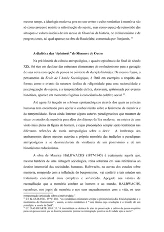 mesmo tempo, a ideologia moderna gera no seu ventre o culto romântico à memória não
só como processo restrito a subjetivação do sujeito, mas como espaço de reinversão das
situações e valores iniciais de um século de filosofias da história, de evolucionismo e de
progressismos, tal qual aparece na obra de Baudelaire, comentada por Benjamin, 33
A dialética das “épistèmés” do Mesmo e do Outro
Na pré-história da ciência antropológica, o quadro epistêmico do final do século
XIX, foi rico em deslizar das estruturas elementares do evolucionismo para a gestação
de uma nova concepção da pessoa no contexto da duração histórica. Da mesma forma, o
pensamento da École de l’Année Sociologique, é fértil em exemplos a respeito das
formas como o evento da natureza desliza da religiosidade para uma racionalidade e
psicologização do sujeito, e a temporalidade cíclica, doravante, aprisionada por eventos
históricos, aparece em momentos fugidios à consciência do coletivo social.34
.
Até agora foi traçado os schémas epistemológicos através dos quais as ciências
humanas tem encontrado para operar o conhecimento sobre o fenômeno da memória e
da temporalidade. Resta ainda lembrar alguns autores paradigmáticos que trataram de
situar os estudos da memória para além dos ditames da Era moderna, na esteira de uma
visão mais plena da figura do homem, e cujas proposições sempre serão lembradas nas
diferentes reflexões de teoria antropológica sobre o devir. A lembrança dos
ensinamentos destes mestres autoriza a própria memória das tradições e paradigmas
antropológicos a se desvincularem da virulência de um positivismo e de um
historicismo reducionistas.
A obra de Maurice HALBWACHS (1877-1945) é certamente aquela que,
mesmo herdeira de uma linhagem sociológica, reina soberana em suas referências ao
destino imemorial das sociedades humanas. Halbwachs, na aurora dos estudos sobre
memória, rompendo com a influência do bergsonismo, vai conferir a tais estudos um
tratamento conceitual mais complexo e sofisticado. Apegado aos valores de
reconciliação que a memória confere ao homem e ao mundo, HALBWACHS,
reconhece, nos jogos da memória e nos seus enquadramentos com a vida, os seus
representação articulada sobre a interioridade.”
33
Cf. G. DURAND, 1979: 248, “os românticos misturam sempre o prometeismo dos Enciclopedistas e o
misticismo do Iluminismo” , assim, o mito romântico é “ um drama cuja resolução é o triunfo de um
princípio: a morte de Satã”.
34
Cf. DIAS DUARTE. 1983: 35, “A imortalidade se desloca do eixo da preservação e cultivo da pessoa cognitiva
para o da pessoa moral que se deveria justamente premiar na reintegração positiva na divindade após a morte”
 