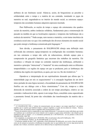 atributos de um fenômeno social. Afasta-se, assim, do bergsonismo ao perceber a
solidariedade entre o tempo e a matéria de seu conteúdo, instalando os jogos da
memória no real; engendrado-os no interior do mundo social, as estruturas espaço-
temporais das sociedades humanas adquirem espessura inusitada.
Para Halbwachs, as noções de tempo e espaço são estruturantes dos quadros
sociais da memória, ambos instâncias solidárias, fundamentais para a rememoração do
passado na medida em que as localizações espaciais e temporais das lembranças são a
essência da memória.35
Nada escapa, nem mesmo a memória, a esta trama sincrônica da
existência social uma vez que é da combinação dos diversos elementos do mundo social
que pode emergir a lembrança comunicada pela linguagem. 36
Sem dúvida, o pensamento de HALBWACHS almeja uma definição mais
sofisticada das estruturas espaço-temporais na configuração das sociedades humanas;
em tais estruturas o tempo não sofre de reducionismo, abrindo espaço para a
compreensão da geografia fantástica que encerram dos trabalhos da memória. Ele
reconhece a vibração do tempo no conteúdo material das lembranças, atribuindo a
memória o princípio “intencional” e “imaterial” de uma coordenação entre as diferentes
temporalidades e as regiões do espaço em que se produzem, pois as lembranças são
solidárias das regiões de experiência, as quais, por sua vez, lhe são irredutíveis.37
Opondo-se a interpretação de um espiritualismo desusado que afirma que “a
materialidade joga em nós os esquecimentos” e à concepção hegeliana de um devir
único portador de uma lógica racional, a fecundidade do pensamento de HALBWACHS
frutifica em seu diálogo com a física einsteinianna.38
Com ele, rompe-se a idéia
distorcida da memória associada a ordem de um tempo psicológico, relativo ao seu
conteúdo e indissociável dele, oposto à um tempo físico, concebido como espacializado
e puramente formal, há ponto das velocidades das transformações da matéria não o
atingir.39
35
Cf. HALBWACHS 1968, o “esforço de rememorização cria um espaço e um tempo específicos”, tal esforço
significa que os sujeitos que lembram tempos e espaços singulares, os quais são da ordem da vivência. Trata-se,
segundo o autor, da memória coletiva resgatada sobre acontecimentos vividos.
36
Através da memória coletiva compreende-se uma relação diferencial, “a sucessão de eventos individuais que resulta
nas mudanças que se produzem nas nossas relações com os grupos os quais somos misturados e das relações que se
estabelecem entre os grupos”, cf. os comentários pertinentes de J. DUVIGNAUD, em seu prefácio à obra de M.
HALBWACHS, 1968: XII.
37
Ver à propósito, os comentários de G. DURAND, 1984, em particular à obra de M. Halbwachs, 1941.
38
Cf. J. DUVIGNAUD, “Préface”. In. M. HALBWACHS, op. cit. P. XI.
39
O belíssimo trabalho de Bosi, 1987, explorando o fértil pensamento de Halbwachs, nos revela a força da memória
como ato de restaurar no presente as lembranças do passado, uma vez que lembrar não é reviver algo preservado do
passado, mas é refazer, reconstruir, repensar com as idéias de hoje as experiências do passado.
 