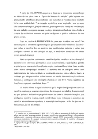 A partir de HALBWACHS, poder-se-ia dizer que o pensamento antropológico
se reconcilia em parte, com a “figura do homem da tradição”, pois segundo seu
entendimento a lembrança do passado não é ato individual de recordar, mas o resultado
de laços de solidariedade. 40
A memória, seguindo-se a sua inspiração, tem, portanto,
uma dimensão intangível, porque simbólica, pelo segredo que carrega na conformação
de uma tradição. A memória carrega consigo a dimensão profunda de mitos, lendas e
crenças das sociedades humanas, as quais configuram as práticas ordinárias de seus
grupos sociais.
Logo, os estudos de HALBWACHS são, para seus herdeiros, um alerta! Eles
apontam para as armadilhas epistemológicas que encerram uma “metafísica duvidosa”
que enfoca a memória fora do contexto das manifestações culturais e sociais que
configura a estética de seus arranjos, ou seja, as motivações simbólicas dos atores
sociais que dela dispõem.
Nesta perspectiva, contemplar a memória significa reconhecer a força intangível
das motivações simbólicas que regem as ações sociais humanas, o que significa que não
se pode ignorar o espaço de figurações de utopias coletivas diferenciadas. Neste sentido,
como muitos antropólogos ensinam41
, a memória não se configura apenas num
tradicionalismo de cunho nostálgico e sentimental, mas nos mitos, saberes, fazeres e
tradições que são perenizados, ordinariamente, no interior das manifestações culturais
humanas, à contragosto das intimações objetivas de um devir, “numa seqüência de
fixações no espaço da estabilidade do ser.”42
Da mesma forma, as ações discursivas que o próprio antropólogo faz acerca da
memória enraízam-se no espaço dos mitos e das crenças da sociedade e do grupo social
ao qual pertence. Voltando-se progressivamente as costas a dimensão intangível que
configura a memória coletiva, social ou individual, o que resta para os estudiosos da
memória no mundo contemporâneo, é a nostalgia das imagens: o fim das guerras, do
fim das lutas, do fim dos tempos.
40
A respeito, ver os comentários de E. BOSI 1987:17- 22, sobre o pensamento de Halbwachs quando
afirma que este autor “amarra a memória da pessoa à memória do grupo, e esta última à esfera maior da
tradição, que é a memória coletiva de cada sociedade”, Segundo BOSI, rememorações cotidianamente
construídas na dinâmica da vida pelo instrumento decisivamente socializador da memória: a linguagem
pela qual se comunica o pensamento.
41
A propósito ver, por exemplo, EVANS-PRITCHARD, E.E. 1978, GEERTZ, 1978, GURVITCH, G.
1961.
42
Cf. G. DURAND, 1984.
 