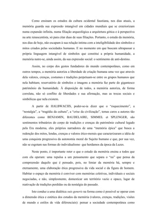 Como ensinam os estudos da cultura ocidental faustiana, nos dias atuais, a
memória guarda sua expressão intangível em cidades mundiais que se exteriorizam
numa expansão infinita, numa filiação arqueológica a arquitetura gótica e à perspectiva
na arte renascentista, só para citar duas de suas filiações. Portanto, o estudo da memória,
nos dias de hoje, não escapam à sua relação intima com a inteligibilidade dos símbolos e
mitos criados pelas sociedades humanas. E no momento em que buscam ultrapassar a
própria linguagem intangível de símbolos que constitui a própria humanidade, a
memória nutre-se, ainda assim, da sua expressão social: o sentimento de anti-destino.
Assim, no corpo dos gestos fundadores do mundo contemporâneo, como em
outros tempos, a memória autoriza a liberdade de criação humana uma vez que através
dela valores, crenças, costumes e tradições perpetuam-se entre os grupos humanos que
nela habitam; reservatório de símbolos e imagens a memória faz parte do gigantesco
patrimônio da humanidade. À disposição de todos, a memória autoriza, de forma
correlata, não só conflito de liberdades e sua afirmação, mas as trocas sociais e
simbólicas que nela existem.
A partir de HALBWACHS, poder-se-ia dizer que o “esquecimento”, a
“nostalgia”, a “tragédia da cultura”, a “crise da civilização”, temas caros a autores tão
diferentes como BENJAMIN, BAUDELAIRE, SIMMEL et SPLENGER, são
sentimentos tributários do corpo de tradições e crenças do patrimônio cultural legado
pela Era moderna, eles próprios narradores de uma “memória épica” que busca a
redenção dos mitos, lendas, crenças e valores ético-morais que caracterizaram a idéia de
uma conquista progressiva da autonomia moral do Sujeito humano e que, por sua vez,
não se esgotam nas formas do individualismo que herdamos da época da Luzes.
Neste ponto, é importante reter o que o estudo da memória ensina a todos que
com ela operam: uma repulsa a um pensamento que separa o “eu” que pensa da
compreensão daquilo que é pensado, pois, no limiar da memória há, sempre e
eternamente, uma elaboração ética progressiva da vida social e da figura de homem.
Habitar o espaço da memória é conviver com memórias coletivas, individuais e sociais
negociadas, e não, simplesmente, domesticar um território vazio e opaco, lugar de
reativação de tradições perdidas ou da nostalgia do passado.
Isto conduz a uma dialética suis generis na forma como é possível se operar com
a dimensão ética e estética dos estudos da memória (valores, crenças, tradições, visões
de mundo e estilos de vida diferenciais): pensar a sociedade contemporânea como
 