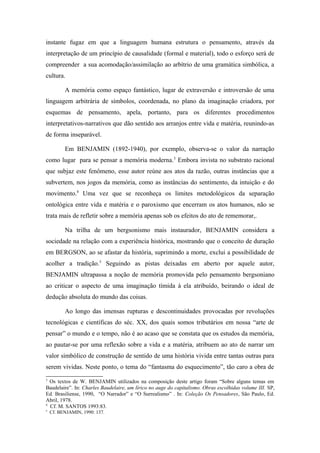 instante fugaz em que a linguagem humana estrutura o pensamento, através da
interpretação de um princípio de causalidade (formal e material), todo o esforço será de
compreender a sua acomodação/assimilação ao arbítrio de uma gramática simbólica, a
cultura.
A memória como espaço fantástico, lugar de extraversão e introversão de uma
linguagem arbitrária de símbolos, coordenada, no plano da imaginação criadora, por
esquemas de pensamento, apela, portanto, para os diferentes procedimentos
interpretativos-narrativos que dão sentido aos arranjos entre vida e matéria, reunindo-as
de forma inseparável.
Em BENJAMIN (1892-1940), por exemplo, observa-se o valor da narração
como lugar para se pensar a memória moderna.3
Embora invista no substrato racional
que subjaz este fenômeno, esse autor reúne aos atos da razão, outras instâncias que a
subvertem, nos jogos da memória, como as instâncias do sentimento, da intuição e do
movimento.4
Uma vez que se reconheça os limites metodológicos da separação
ontológica entre vida e matéria e o paroxismo que encerram os atos humanos, não se
trata mais de refletir sobre a memória apenas sob os efeitos do ato de rememorar,.
Na trilha de um bergsonismo mais instaurador, BENJAMIN considera a
sociedade na relação com a experiência histórica, mostrando que o conceito de duração
em BERGSON, ao se afastar da história, suprimindo a morte, exclui a possibilidade de
acolher a tradição.5
Seguindo as pistas deixadas em aberto por aquele autor,
BENJAMIN ultrapassa a noção de memória promovida pelo pensamento bergsoniano
ao criticar o aspecto de uma imaginação tímida à ela atribuído, beirando o ideal de
dedução absoluta do mundo das coisas.
Ao longo das imensas rupturas e descontinuidades provocadas por revoluções
tecnológicas e científicas do séc. XX, dos quais somos tributários em nossa “arte de
pensar” o mundo e o tempo, não é ao acaso que se constata que os estudos da memória,
ao pautar-se por uma reflexão sobre a vida e a matéria, atribuem ao ato de narrar um
valor simbólico de construção de sentido de uma história vivida entre tantas outras para
serem vividas. Neste ponto, o tema do “fantasma do esquecimento”, tão caro a obra de
3
Os textos de W. BENJAMIN utilizados na composição deste artigo foram “Sobre alguns temas em
Baudelaire”. In: Charles Baudelaire, um lírico no auge do capitalismo. Obras escolhidas volume III. SP,
Ed. Brasiliense, 1990, “O Narrador” e “O Surrealismo” . In: Coleção Os Pensadores, São Paulo, Ed.
Abril, 1978.
4
Cf. M. SANTOS 1993:83.
5
Cf. BENJAMIN, 1990: 137.
 