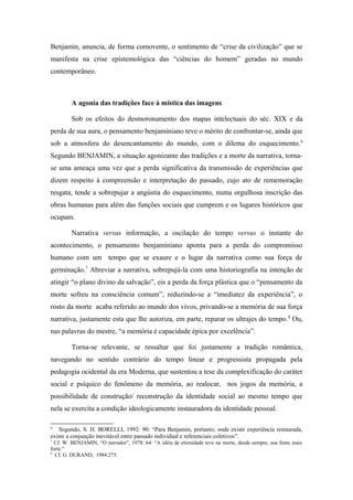 Benjamin, anuncia, de forma comovente, o sentimento de “crise da civilização” que se
manifesta na crise epistemológica das “ciências do homem” geradas no mundo
contemporâneo.
A agonia das tradições face à mística das imagens
Sob os efeitos do desmoronamento dos mapas intelectuais do séc. XIX e da
perda de sua aura, o pensamento benjaminiano teve o mérito de confrontar-se, ainda que
sob a atmosfera do desencantamento do mundo, com o dilema do esquecimento.6
Segundo BENJAMIN, a situação agonizante das tradições e a morte da narrativa, torna-
se uma ameaça uma vez que a perda significativa da transmissão de experiências que
dizem respeito à compreensão e interpretação do passado, cujo ato de rememoração
resgata, tende a sobrepujar a angústia do esquecimento, numa orgulhosa inscrição das
obras humanas para além das funções sociais que cumprem e os lugares históricos que
ocupam.
Narrativa versus informação, a oscilação do tempo versus o instante do
acontecimento, o pensamento benjaminiano aponta para a perda do compromisso
humano com um tempo que se exaure e o lugar da narrativa como sua força de
germinação.7
Abreviar a narrativa, sobrepujá-la com uma historiografia na intenção de
atingir “o plano divino da salvação”, eis a perda da força plástica que o “pensamento da
morte sofreu na consciência comum”, reduzindo-se a “imediatez da experiência”, o
rosto da morte acaba referido ao mundo dos vivos, privando-se a memória de sua força
narrativa, justamente esta que lhe autoriza, em parte, reparar os ultrajes do tempo.8
Ou,
nas palavras do mestre, “a memória é capacidade épica por excelência”.
Torna-se relevante, se ressaltar que foi justamente a tradição romântica,
navegando no sentido contrário do tempo linear e progressista propagada pela
pedagogia ocidental da era Moderna, que sustentou a tese da complexificação do caráter
social e psíquico do fenômeno da memória, ao realocar, nos jogos da memória, a
possibilidade de construção/ reconstrução da identidade social ao mesmo tempo que
nela se exercita a condição ideologicamente instauradora da identidade pessoal.
6
Segundo, S. H. BORELLI, 1992: 90: “Para Benjamin, portanto, onde existe experiência restaurada,
existe a conjunção inevitável entre passado individual e referenciais coletivos”.
7
Cf. W. BENJAMIN, “O narrador”, 1978: 64: “A idéia de eternidade teve na morte, desde sempre, sua fonte mais
forte.”
8
Cf. G. DURAND, 1984:275.
 