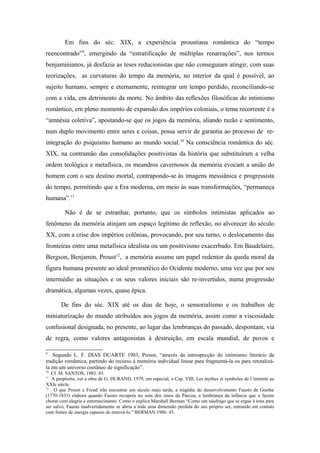 Em fins do séc. XIX, a experiência proustiana romântica do “tempo
reencontrado”9
, emergindo da “estratificação de múltiplas renarrações”, nos termos
benjaminianos, já desfazia as teses reducionistas que não conseguiam atingir, com suas
teorizações, as curvaturas do tempo da memória, no interior da qual é possível, ao
sujeito humano, sempre e eternamente, reintegrar um tempo perdido, reconciliando-se
com a vida, em detrimento da morte. No âmbito das reflexões filosóficas do intimismo
romântico, em pleno momento de expansão dos impérios coloniais, o tema recorrente é a
“amnésia coletiva”, apostando-se que os jogos da memória, aliando razão e sentimento,
num duplo movimento entre seres e coisas, possa servir de garantia ao processo de re-
integração do psiquismo humano ao mundo social.10
Na consciência romântica do séc.
XIX, na contramão das consolidações positivistas da história que substituíram a velha
ordem teológica e metafísica, os meandros cavernosos da memória evocam a união do
homem com o seu destino mortal, contrapondo-se às imagens messiânica e progressista
do tempo, permitindo que a Era moderna, em meio às suas transformações, “permaneça
humana”.11
Não é de se estranhar, portanto, que os símbolos intimistas aplicados ao
fenômeno da memória atinjam um espaço legítimo de reflexão, no alvorecer do século
XX, com a crise dos impérios colônias, provocando, por seu turno, o deslocamento das
fronteiras entre uma metafísica idealista ou um positivismo exacerbado. Em Baudelaire,
Bergson, Benjamin, Proust12
, a memória assume um papel redentor da queda moral da
figura humana presente ao ideal prometéico do Ocidente moderno, uma vez que por seu
intermédio as situações e os seus valores iniciais são re-invertidos, numa progressão
dramática, algumas vezes, quase épica.
De fins do séc. XIX até os dias de hoje, o sensorialismo e os trabalhos de
miniaturização do mundo atribuídos aos jogos da memória, assim como a viscosidade
confusional designada, no presente, ao lugar das lembranças do passado, despontam, via
de regra, como valores antagonistas à destruição, em escala mundial, de povos e
9
Segundo L. F. DIAS DUARTE 1983, Proust, “através da introspecção do intimismo literário da
tradição romântica, partindo do recurso à memória individual linear para fragmentá-la ou para retotalizá-
la em um universo coetâneo de significação”.
10
Cf. M. SANTOS, 1983: 83.
11
A propósito, ver a obra de G. DURAND, 1979, em especial, o Cap. VIII, Les mythes et symboles de l´intimité au
XXIe siècle.
12
. O que Proust e Freud irão encontrar um século mais tarde, a tragédia do desenvolvimento Fausto de Goethe
(1770-1831) elabora quando Fausto recupera no som dos sinos da Páscoa, a lembrança da infância que o fazem
chorar com alegria e enternecimento. Como o explica Marshall Berman “Como um náufrago que se ergue à tona para
ser salvo, Fausto inadvertidamente se abriu a toda uma dimensão perdida do seu próprio ser, entrando em contato
com fontes de energia capazes de renová-lo.” BERMAN 1986: 45.
 