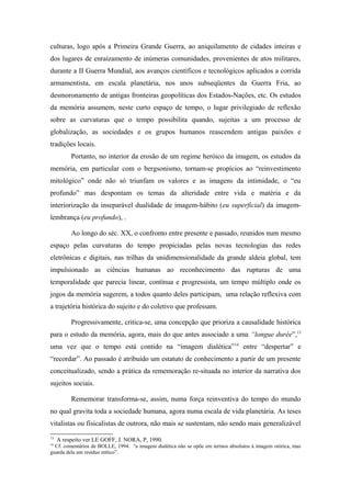 culturas, logo após a Primeira Grande Guerra, ao aniquilamento de cidades inteiras e
dos lugares de enraizamento de inúmeras comunidades, provenientes de atos militares,
durante a II Guerra Mundial, aos avanços científicos e tecnológicos aplicados a corrida
armamentista, em escala planetária, nos anos subseqüentes da Guerra Fria, ao
desmoronamento de antigas fronteiras geopolíticas dos Estados-Nações, etc. Os estudos
da memória assumem, neste curto espaço de tempo, o lugar privilegiado de reflexão
sobre as curvaturas que o tempo possibilita quando, sujeitas a um processo de
globalização, as sociedades e os grupos humanos reascendem antigas paixões e
tradições locais.
Portanto, no interior da erosão de um regime heróico da imagem, os estudos da
memória, em particular com o bergsonismo, tornam-se propícios ao “reinvestimento
mitológico” onde não só triunfam os valores e as imagens da intimidade, o “eu
profundo” mas despontam os temas da alteridade entre vida e matéria e da
interiorização da inseparável dualidade de imagem-hábito (eu superficial) da imagem-
lembrança (eu profundo), .
Ao longo do séc. XX, o confronto entre presente e passado, reunidos num mesmo
espaço pelas curvaturas do tempo propiciadas pelas novas tecnologias das redes
eletrônicas e digitais, nas trilhas da unidimensionalidade da grande aldeia global, tem
impulsionado as ciências humanas ao reconhecimento das rupturas de uma
temporalidade que parecia linear, contínua e progressista, um tempo múltiplo onde os
jogos da memória sugerem, a todos quanto deles participam, uma relação reflexiva com
a trajetória histórica do sujeito e do coletivo que professam.
Progressivamente, critica-se, uma concepção que prioriza a causalidade histórica
para o estudo da memória, agora, mais do que antes associado a uma “longue durée”,13
uma vez que o tempo está contido na “imagem dialética”14
entre “despertar” e
“recordar”. Ao passado é atribuído um estatuto de conhecimento a partir de um presente
conceitualizado, sendo a prática da rememoração re-situada no interior da narrativa dos
sujeitos sociais.
Rememorar transforma-se, assim, numa força reinventiva do tempo do mundo
no qual gravita toda a sociedade humana, agora numa escala de vida planetária. As teses
vitalistas ou fisicalistas de outrora, não mais se sustentam, não sendo mais generalizável
13
A respeito ver LE GOFF, J. NORA, P, 1990.
14
Cf. comentários de BOLLE, 1994. “a imagem dialética não se opõe em termos absolutos à imagem onírica, mas
guarda dela um resíduo mítico”.
 