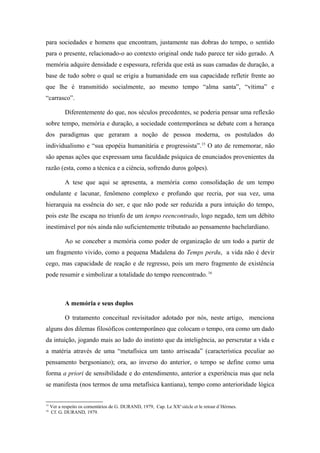 para sociedades e homens que encontram, justamente nas dobras do tempo, o sentido
para o presente, relacionado-o ao contexto original onde tudo parece ter sido gerado. A
memória adquire densidade e espessura, referida que está as suas camadas de duração, a
base de tudo sobre o qual se erigiu a humanidade em sua capacidade refletir frente ao
que lhe é transmitido socialmente, ao mesmo tempo “alma santa”, “vítima” e
“carrasco”.
Diferentemente do que, nos séculos precedentes, se poderia pensar uma reflexão
sobre tempo, memória e duração, a sociedade contemporânea se debate com a herança
dos paradigmas que geraram a noção de pessoa moderna, os postulados do
individualismo e “sua epopéia humanitária e progressista”.15
O ato de rememorar, não
são apenas ações que expressam uma faculdade psíquica de enunciados provenientes da
razão (esta, como a técnica e a ciência, sofrendo duros golpes).
A tese que aqui se apresenta, a memória como consolidação de um tempo
ondulante e lacunar, fenômeno complexo e profundo que recria, por sua vez, uma
hierarquia na essência do ser, e que não pode ser reduzida a pura intuição do tempo,
pois este lhe escapa no triunfo de um tempo reencontrado, logo negado, tem um débito
inestimável por nós ainda não suficientemente tributado ao pensamento bachelardiano.
Ao se conceber a memória como poder de organização de um todo a partir de
um fragmento vivido, como a pequena Madalena do Temps perdu, a vida não é devir
cego, mas capacidade de reação e de regresso, pois um mero fragmento de existência
pode resumir e simbolizar a totalidade do tempo reencontrado. 16
A memória e seus duplos
O tratamento conceitual revisitador adotado por nós, neste artigo, menciona
alguns dos dilemas filosóficos contemporâneo que colocam o tempo, ora como um dado
da intuição, jogando mais ao lado do instinto que da inteligência, ao perscrutar a vida e
a matéria através de uma “metafísica um tanto arriscada” (característica peculiar ao
pensamento bergsoniano); ora, ao inverso do anterior, o tempo se define como uma
forma a priori de sensibilidade e do entendimento, anterior a experiência mas que nela
se manifesta (nos termos de uma metafísica kantiana), tempo como anterioridade lógica
15
Ver a respeito os comentários de G. DURAND, 1979, Cap. Le XXe
siècle et le retour d´Hérmes.
16
Cf. G. DURAND, 1979.
 