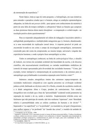 de estruturação da experiência.17
Neste tópico, trata-se aqui de outra pergunta: a Antropologia, em suas tentativas
para entender o paradoxo criador que é o homem, atinge as condições epistemológicas
adequadas, na linha de um pensare doble, para operar com conhecimento da memória à
partir de uma idéia de tempos múltiplos e sobrepostos? Quais as funções que cumprem
as duas premissas básicas desta matriz disciplinar - a comparação e a relativização - na
resolução positiva deste questionamento?
Para se responder adequadamente tal ordem de indagação é necessário admitir a
ambigüidade paradigmática e multiplicidade antagonista que é o homem, abandonando-
se a uma necessidade de explicação causal única. A resposta possível só pode ser
encontrada levando-se em conta o campo da investigação antropológica, eternamente
construído para dar conta da compreensão, ao mesmo tempo, universal e singular das
experiências humanas, e onde o próprio fazer antropológico se situa.
Todos os antropólogos conhecem, na linha do anthropological blues, o desafio
de traduzir, nos termos da sociedade ocidental (da linearidade da escrita, e do discurso
científico, não necessariamente cientificista), as variadas modalidades simbólicas de
controle do tempo apresentadas pela diversidade das sociedades humanas. 18
Como, por
exemplo, tornar inteligível a interpenetração do acontecimento e da estrutura para os
antropólogos que já habituados à axiomática separação entre história e mito? 19
Inúmeros estudos etnográficos tratam das estruturas espaço-temporais de
sociedades tradicionais cotejando-as com aquelas presentes na civilização ocidental
judaico-cristã, habituada ao divórcio entre Fé e Razão, oriundo da escolástica medieval,
e à díade antagonista Alma e Corpo, produto do cartesianismo. Tais estudos
etnográficos tem revelado que a base da “personalidade” ocidental reside justamente na
separação do mundo e do eu, sendo a memória freqüentemente referida como um
fenômeno que não participa do mundo, não tem nenhuma “espessura”, nem “densidade
relativa à permeabilidade entre as esferas coetâneas do humano e do divino” 20
.
Separando o “eu superficial” e o “eu profundo”, ou reunindo-os, tal qual o bergsonismo,
para melhor separar o “eu profundo” do “mundo das coisas”, o modelo de unidade do
17
A propósito ver N. ELIAS, 1996.
18
Segundo G. DURAND, 1979, é necessário inverter os termos da famosa prescrição délfica, “Conhece inicialmente
os deuses, conhece teu universo cósmico e cultural e tu te conhecerás a ti mesmo”, degradada numa interpretação de
neutralidade axiológica progressiva e unidimensional do sujeito do Cogito, para outra modalidade de frase: “
Conhece-te a ti mesmo, e tu conhecerás o cosmo e os deuses”.
19
Cf. RAMOS, 1990:179.
20
Cf. Jean-Pierre Vernant apud, L.F. DIAS DUARTE, op. cit..
 
