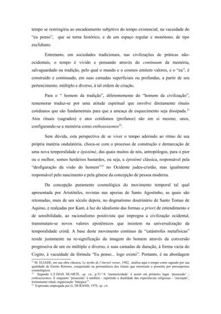 tempo se restringiria ao encadeamento subjetivo do tempo existencial, na vacuidade do
“eu penso”, que se torna histórico, e de um espaço regular e monótono, de tipo
euclidiano.
Entretanto, em sociedades tradicionais, nas civilizações de práticas não-
ocidentais, o tempo é vivido e pensando através do continuum da memória,
salvaguardado na tradição, pelo qual o mundo e o cosmos emitem valores, e o “eu”, é
construído e continuado, em suas camadas superficiais ou profundas, a partir de seu
pertencimento, múltiplo e diverso, à tal ordem de criação.
Para o “ homem da tradição”, diferentemente do “homem da civilização”,
rememorar traduz-se por uma atitude espiritual que envolve diretamente rituais
cotidianos que são fundamentais para que a ameaça de esquecimento seja dissipada.21
Atos rituais (sagrados) e atos cotidianos (profanos) são em si mesmo, unos,
configurando-se a memória como enthousiasmos22
.
Sem dúvida, esta perspectiva de se viver o tempo aderindo ao ritmo de sua
própria matéria ondulatória, choca-se com o processo de construção e demarcação de
uma nova temporalidade e épistémè, das quais muitos de nós, antropólogos, para o pior
ou o melhor, somos herdeiros bastardos, ou seja, a épistèmé clássica, responsável pela
“desfiguração da visão do homem”23
no Ocidente judeu-cristão, mas igualmente
responsável pelo nascimento e pela gênese da concepção de pessoa moderna.
Da concepção puramente cosmológica do movimento temporal tal qual
apresentada por Aristóteles, revistas nas aporias de Santo Agostinho, as quais são
retomadas, mais de um século depois, no dogmatismo doutrinário de Santo Tomas de
Aquino, e realçadas por Kant, à luz do idealismo das formas a priori de entendimento e
de sensibilidade, ao racionalismo positivista que impregna a civilização ocidental,
transmutam-se novos valores epistêmicos que insistem na universalização da
temporalidade cristã. A base deste movimento contínuo de “catástrofes metafísicas”
reside justamente na re-significação da imagem do homem através da conversão
progressiva de um eu múltiplo e diverso, e suas camadas de duração, à forma vazia do
Cogito, à vacuidade da fórmula “Eu penso... logo existo”. Portanto, é na abordagem
21
M. ELIADE, em sua obra clássica, Le mythe de l´éternel retour, 1982, analisa aqui o tempo como sagrado por sua
qualidade de Eterno Retorno, conquistado na permanência dos rituais que eternizam o presente por pressupostos
cosmológicos.
22
Segundo L.F.DIAS DUARTE, op. cit., p.31:“A ‘memoricidade’ é assim em primeiro lugar ‘possessão’ -
enthousiasmos. E enquanto ‘possessão’ é também - repetindo a dualidade das experiências religiosas - ‘iniciação’,
treinamento ritual, organização ‘litúrgica’”.
23
Expressão empregada por G. DURAND, 1979, op. cit.
 