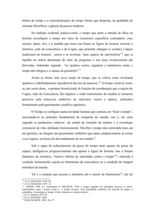 íntima do tempo e a conceitualização do tempo íntimo que desponta, na qualidade de
sistemas filosóficos, a gênese da pessoa moderna.
Na tradição ocidental judaico-cristã, o tempo que narra a entrada de Deus na
história reconfigura o tempo por meio de conectores específicos (calendário, eras,
séculos, datas, etc), e à medida que toma sua forma na figura do homem racional e
histórico, sede da consciência e do Cogito, que pretende subjugar (e ocultar) a figura
tradicional do homem, cresce e se avoluma “uma espécie de anti-história”24
que se
espelha na ordem dominante do mito do progresso e nas teses evolucionistas daí
derivadas, ordenadas segundo “os quadros vazios, regulares e monótonos como o
tempo dos relógios e o espaço da geometria”.25
Assim se forma uma nova noção de tempo, que se coloca como invariante
quântica e indefinidamente reprodutível das leis da natureza. 26
O tempo variável, torna-
se, por assim dizer, o produto historicizado de funções de coordenação que o sujeito do
Cogito, sede da Consciência, lhe impõem, e onde instrumentos de medida se tornaram
possíveis pela démarche simbólica de intervalos vazios e opacos, unificados
formalmente pelo pensamento científico agnóstico.
O Tempo se configura numa atividade humana que consiste em “fazer o tempo”,
associando-se ao princípio fundamental de conquista do mundo, isto é, ele varia
segundo os parâmetros relativos do estudo da extensão da matéria e a cronologia
existencial da vida, alinhados historicamente. Decifrar o tempo não contempla mais um
ato gnóstico, ao integrar um pensamento simbólico que adere simpaticamente as coisas
e aos lugares, na busca do desvendamento de seu sentido.27
Sob o signo do esfacelamento da gnose do tempo tanto quanto da gnose do
espaço, desfigura-se progressivamente não apenas a figura do homem, mas a função
fantástica da memória, “reserva infinita de eternidade contra o tempo”28
, reduzida à
condição instrumental, sujeita ao dinamismo da consciência ou a condição de imagem
miniatura do mundo.
Tal é o estatuto que assume a memória sob o manto do Iluminismo29
, ela diz
24
Cf. G. DURAND. 1979: 20.
25
Cf. G. DURAND, 1979: 41
26
DOSSE. 1996. Cf. comentários P. RICOEUR, 1994, o tempo regulado do calendário torna-se o, enfim,
intermediário entre o tempo vivido e o tempo cósmico. Essa modalidade simbólica de controle de tempo, o
calendário, cosmologiza o tempo vivido e humaniza o tempo cósmico.
27
Cf. G. Durand, 1979: 44.
28
Cf. G. DURAND, 1984.
29
DIAS DUARTE, 1983: 36 e 37.
 