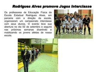 Rodrigues Alves promove Jogos Interclasse Os professores de Educação Física da Escola Estadual Rodrigues Alves, em parceria com a direção da escola, organizaram um campeonato interclasse com seus alunos. O evento teve sua abertura no dia 02 de setembro e seguirá nas próximas semanas divertindo e mobilizando os jovens atletas de nossa escola.
