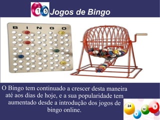 Jogos de Bingo

O Bingo tem continuado a crescer desta maneira
até aos dias de hoje, e a sua popularidade tem
aumentado desde a introdução dos jogos de
bingo online.

 