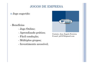 Jogo sugerido:
- Benefícios
- Jogo Online;
- Aprendizado prático;
JOGOS DE EMPRESA
- Aprendizado prático;
- Fácil condução;
- Múltiplos grupos;
- Investimento acessível;
Contato: Jose Ângelo Ferreira
E-mail: jaf1979@gmail.com
 