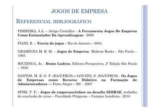 JOGOS DE EMPRESA
FERREIRA, J.A. – Artigo Científico - A Ferramenta Jogos De Empresa
Como Estimulador Da Aprendizagem - 2009
-
FIANI, R. – Teoria do jogos – Rio de Janeiro – 2004.
GRAMIGNA M. R. M. – Jogos de Empresa Makron Books – São Paulo –
1993.
REFERENCIAL BIBLIOGRÁFICO
1993.
HIUZINGA, Jo..- Homo Ludens, Editora Perspectiva, 2º Edição São Paulo
– 1938.
SANTOS, M. R. G. F. (EA/UFRGS) e LOVATO, S. (EA/UFRGS) - Os Jogos
de Empresas como Recurso Didático na Formação de
Administradores –– Porto Alegre – RS - 2007
SPIRI, T. F; - Jogos de empresas:ênfase no desafio SEBRAE, trabalho
de conclusão de curso – Faculdade Pitágoras – Campus Londrina - 2010
 
