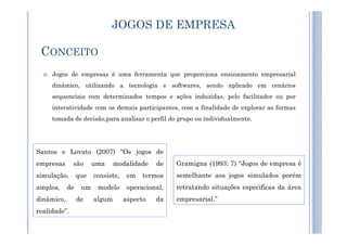 CONCEITO
Jogos de empresas é uma ferramenta que proporciona ensinamento empresarial
dinâmico, utilizando a tecnologia e softwares, sendo aplicado em cenários
sequenciais com determinados tempos e ações induzidas, pelo facilitador ou por
interatividade com os demais participantes, com a finalidade de explorar as formas
tomada de decisão,para analisar o perfil do grupo ou individualmente.
JOGOS DE EMPRESA
Gramigna (1993: 7) “Jogos de empresa é
semelhante aos jogos simulados porém
retratando situações especificas da área
empresarial.”
Santos e Lovato (2007) “Os jogos de
empresas são uma modalidade de
simulação, que consiste, em termos
amplos, de um modelo operacional,
dinâmico, de algum aspecto da
realidade”.
 