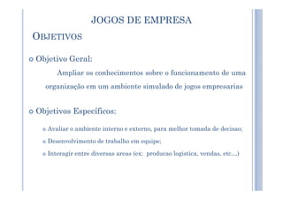 OBJETIVOS
Objetivo Geral:
Ampliar os conhecimentos sobre o funcionamento de uma
organização em um ambiente simulado de jogos empresarias
JOGOS DE EMPRESA
Objetivos Específicos:
Avaliar o ambiente interno e externo, para melhor tomada de decisao;
Desenvolvimento de trabalho em equipe;
Interagir entre diversas areas (ex: producao logistica, vendas, etc…)
 