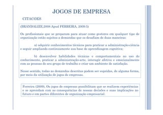 JOGOS DE EMPRESA
(BRANDALIZE,2008 Apud FERREIRA, 2009:5)
Os profissionais que se preparam para atuar como gestores em qualquer tipo de
organização estão sujeitos a demandas que os desafiam de duas maneiras:
a) adquirir conhecimentos técnicos para praticar a administração-ciência
e seguir ampliando continuamente sua base de aprendizagem cognitiva;
b) desenvolver habilidades técnicas e comportamentais no uso do
CITACOES
b) desenvolver habilidades técnicas e comportamentais no uso do
conhecimento, praticar a administração-arte, interagir afetiva e emocionalmente
com as pessoas do seu grupo de trabalho e criar um ambiente de satisfação.
Nesse sentido, todas as demandas descritas podem ser supridas, de alguma forma,
por meio da utilização de jogos de empresas.
Ferreira (2009), Os jogos de empresas possibilitam que se realizem experiências
e se aprendam com as consequências de nossas decisões e suas implicações no
futuro e em partes diferentes de organização empresarial.
 