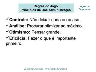 Regras do Jogo
Princípios da Boa Administração
Jogos de Empresas – Prof. Sergio Grunbaum
Jogos de
Empresas
Controle:Controle: Não deixar nada ao acaso.Não deixar nada ao acaso.
Análise:Análise: Procurar otimizar ao máximo.Procurar otimizar ao máximo.
Otimismo:Otimismo: Pensar grande.Pensar grande.
Eficácia:Eficácia: Fazer o que é importanteFazer o que é importante
primeiro.primeiro.
 