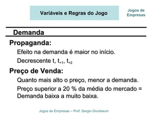 Variáveis e Regras do Jogo
Jogos de Empresas – Prof. Sergio Grunbaum
Jogos de
Empresas
Propaganda:Propaganda:
Efeito na demanda é maior no início.Efeito na demanda é maior no início.
Decrescente t, tDecrescente t, t+1+1, t, t+2+2
Preço de Venda:Preço de Venda:
Quanto mais alto o preço, menor a demanda.Quanto mais alto o preço, menor a demanda.
Preço superior a 20 % da média do mercado =Preço superior a 20 % da média do mercado =
Demanda baixa a muito baixa.Demanda baixa a muito baixa.
DemandaDemanda
 