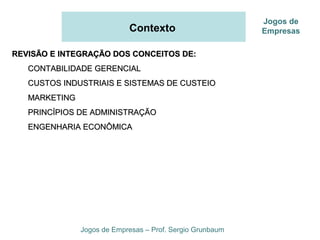 Contexto
REVISÃO E INTEGRAÇÃO DOS CONCEITOS DE:REVISÃO E INTEGRAÇÃO DOS CONCEITOS DE:
CONTABILIDADE GERENCIALCONTABILIDADE GERENCIAL
CUSTOS INDUSTRIAIS E SISTEMAS DE CUSTEIOCUSTOS INDUSTRIAIS E SISTEMAS DE CUSTEIO
MARKETINGMARKETING
PRINCÍPIOS DE ADMINISTRAÇÃOPRINCÍPIOS DE ADMINISTRAÇÃO
ENGENHARIA ECONÔMICAENGENHARIA ECONÔMICA
Jogos de Empresas – Prof. Sergio Grunbaum
Jogos de
Empresas
 