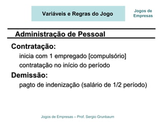 Variáveis e Regras do Jogo
Jogos de Empresas – Prof. Sergio Grunbaum
Jogos de
Empresas
Contratação:Contratação:
inicia com 1 empregado [compulsório]inicia com 1 empregado [compulsório]
contratação no início do períodocontratação no início do período
Demissão:Demissão:
pagto de indenização (salário de 1/2 período)pagto de indenização (salário de 1/2 período)
Administração de PessoalAdministração de Pessoal
 