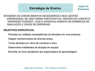 Estratégia de Ensino
INTEGRAR OS CONHECIMENTOS NECESSÁRIOS À BOA GESTÃO
EMPRESARIAL DE UMA FORMA PARTICIPATIVA, DENTRO DO CONCEITO
“APRENDER FAZENDO”, COM O DESENVOLVIMENTO DE DINÂMICAS DE
SIMULAÇÃO E JOGOS DE EMPRESAS.
OBJETIVOS ESPECÍFICOS:
Perceber as múltiplas conseqüências de decisões em uma empresa;Perceber as múltiplas conseqüências de decisões em uma empresa;
Integrar conhecimentos de diversas áreas;Integrar conhecimentos de diversas áreas;
Tomar decisões em clima de incerteza e risco;Tomar decisões em clima de incerteza e risco;
Desenvolver habilidades de atuação em equipe;Desenvolver habilidades de atuação em equipe;
Exercitar as cinco disciplinas das organizações de aprendizagem.Exercitar as cinco disciplinas das organizações de aprendizagem.
Jogos de Empresas – Prof. Sergio Grunbaum
Jogos de
Empresas
 