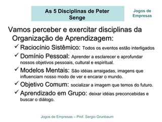 As 5 Disciplinas de Peter
Senge
Vamos perceber e exercitar disciplinas daVamos perceber e exercitar disciplinas da
Organização de Aprendizagem:Organização de Aprendizagem:
 Raciocínio Sistêmico:Raciocínio Sistêmico: Todos os eventos estão interligadosTodos os eventos estão interligados
 Domínio Pessoal:Domínio Pessoal: Aprender a esclarecer e aprofundarAprender a esclarecer e aprofundar
nossos objetivos pessoais, cultural e espiritual.nossos objetivos pessoais, cultural e espiritual.
 Modelos Mentais:Modelos Mentais: São idéias arraigadas, imagens queSão idéias arraigadas, imagens que
influenciam nosso modo de ver e encarar o mundo.influenciam nosso modo de ver e encarar o mundo.
 Objetivo Comum:Objetivo Comum: socializar a imagem que temos do futuro.socializar a imagem que temos do futuro.
 Aprendizado em Grupo:Aprendizado em Grupo: deixar idéias preconcebidas edeixar idéias preconcebidas e
buscar o diálogo.buscar o diálogo.
Jogos de Empresas – Prof. Sergio Grunbaum
Jogos de
Empresas
 