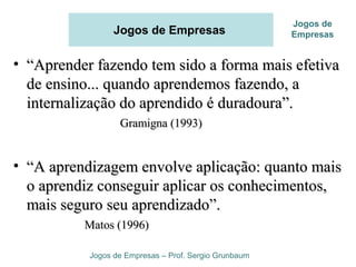 Jogos de Empresas
• ““Aprender fazendo tem sido a forma mais efetivaAprender fazendo tem sido a forma mais efetiva
de ensino... quando aprendemos fazendo, ade ensino... quando aprendemos fazendo, a
internalização do aprendido é duradoura”.internalização do aprendido é duradoura”.
Gramigna (1993)Gramigna (1993)
• ““A aprendizagem envolve aplicação: quanto maisA aprendizagem envolve aplicação: quanto mais
o aprendiz conseguir aplicar os conhecimentos,o aprendiz conseguir aplicar os conhecimentos,
mais seguro seu aprendizado”.mais seguro seu aprendizado”.
Matos (1996)Matos (1996)
Jogos de Empresas – Prof. Sergio Grunbaum
Jogos de
Empresas
 