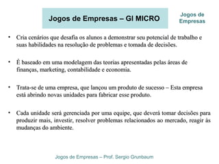 Jogos de Empresas – GI MICRO
• Cria cenários que desafia os alunos a demonstrar seu potencial de trabalho eCria cenários que desafia os alunos a demonstrar seu potencial de trabalho e
suas habilidades na resolução de problemas e tomada de decisões.suas habilidades na resolução de problemas e tomada de decisões.
• É baseado em uma modelagem das teorias apresentadas pelas áreas deÉ baseado em uma modelagem das teorias apresentadas pelas áreas de
finanças, marketing, contabilidade e economia.finanças, marketing, contabilidade e economia.
• Trata-se de uma empresa, que lançou um produto de sucesso – Esta empresaTrata-se de uma empresa, que lançou um produto de sucesso – Esta empresa
está abrindo novas unidades para fabricar esse produto.está abrindo novas unidades para fabricar esse produto.
• Cada unidade será gerenciada por uma equipe, que deverá tomar decisões paraCada unidade será gerenciada por uma equipe, que deverá tomar decisões para
produzir mais, investir, resolver problemas relacionados ao mercado, reagir àsproduzir mais, investir, resolver problemas relacionados ao mercado, reagir às
mudanças do ambiente.mudanças do ambiente.
Jogos de Empresas – Prof. Sergio Grunbaum
Jogos de
Empresas
 